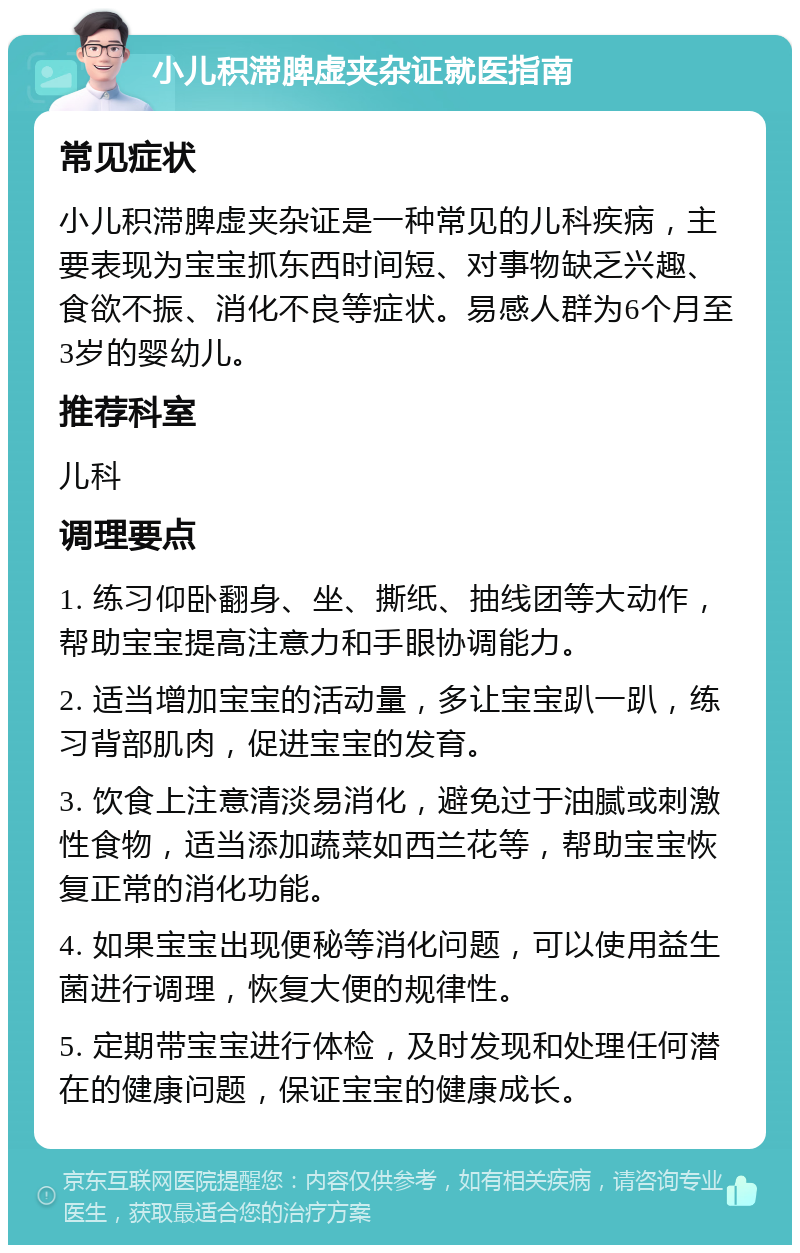 小儿积滞脾虚夹杂证就医指南 常见症状 小儿积滞脾虚夹杂证是一种常见的儿科疾病，主要表现为宝宝抓东西时间短、对事物缺乏兴趣、食欲不振、消化不良等症状。易感人群为6个月至3岁的婴幼儿。 推荐科室 儿科 调理要点 1. 练习仰卧翻身、坐、撕纸、抽线团等大动作，帮助宝宝提高注意力和手眼协调能力。 2. 适当增加宝宝的活动量，多让宝宝趴一趴，练习背部肌肉，促进宝宝的发育。 3. 饮食上注意清淡易消化，避免过于油腻或刺激性食物，适当添加蔬菜如西兰花等，帮助宝宝恢复正常的消化功能。 4. 如果宝宝出现便秘等消化问题，可以使用益生菌进行调理，恢复大便的规律性。 5. 定期带宝宝进行体检，及时发现和处理任何潜在的健康问题，保证宝宝的健康成长。