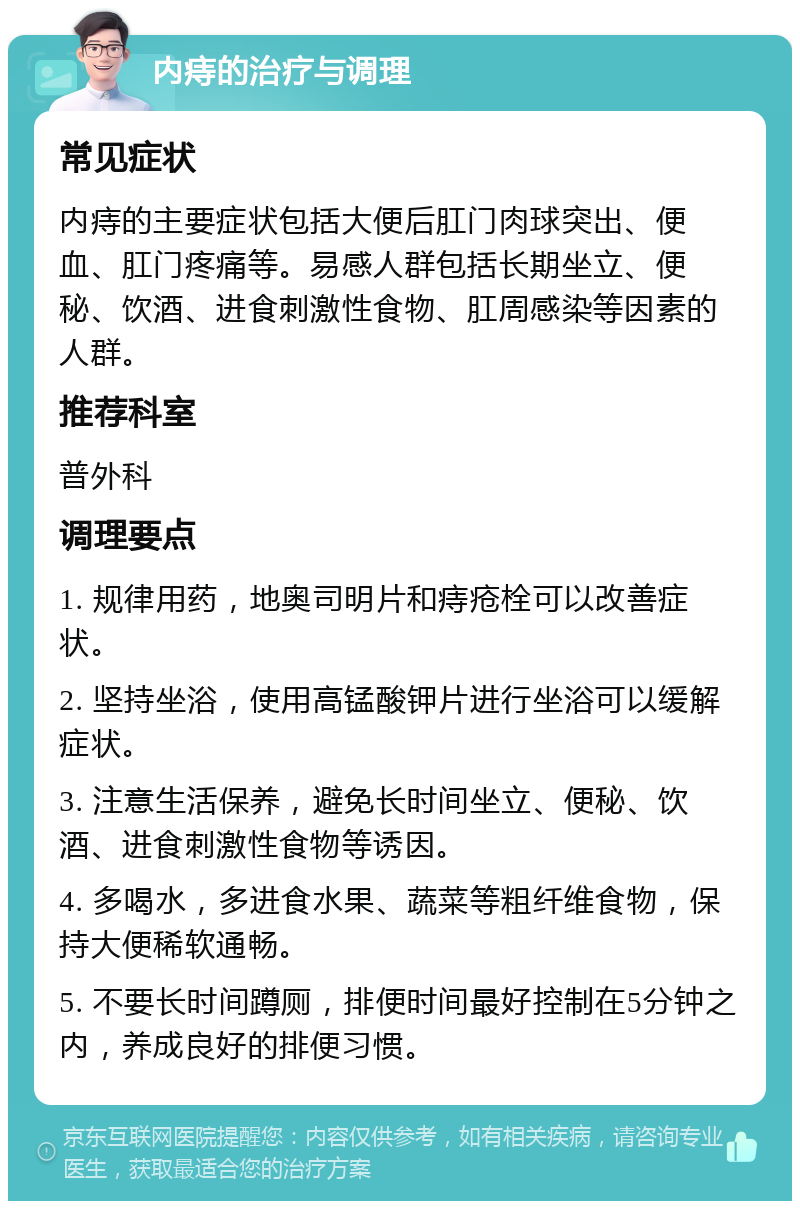 内痔的治疗与调理 常见症状 内痔的主要症状包括大便后肛门肉球突出、便血、肛门疼痛等。易感人群包括长期坐立、便秘、饮酒、进食刺激性食物、肛周感染等因素的人群。 推荐科室 普外科 调理要点 1. 规律用药，地奥司明片和痔疮栓可以改善症状。 2. 坚持坐浴，使用高锰酸钾片进行坐浴可以缓解症状。 3. 注意生活保养，避免长时间坐立、便秘、饮酒、进食刺激性食物等诱因。 4. 多喝水，多进食水果、蔬菜等粗纤维食物，保持大便稀软通畅。 5. 不要长时间蹲厕，排便时间最好控制在5分钟之内，养成良好的排便习惯。