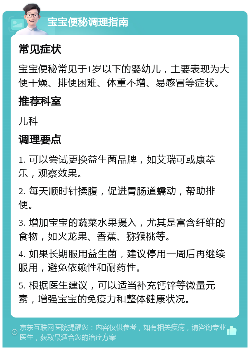 宝宝便秘调理指南 常见症状 宝宝便秘常见于1岁以下的婴幼儿，主要表现为大便干燥、排便困难、体重不增、易感冒等症状。 推荐科室 儿科 调理要点 1. 可以尝试更换益生菌品牌，如艾瑞可或康萃乐，观察效果。 2. 每天顺时针揉腹，促进胃肠道蠕动，帮助排便。 3. 增加宝宝的蔬菜水果摄入，尤其是富含纤维的食物，如火龙果、香蕉、猕猴桃等。 4. 如果长期服用益生菌，建议停用一周后再继续服用，避免依赖性和耐药性。 5. 根据医生建议，可以适当补充钙锌等微量元素，增强宝宝的免疫力和整体健康状况。