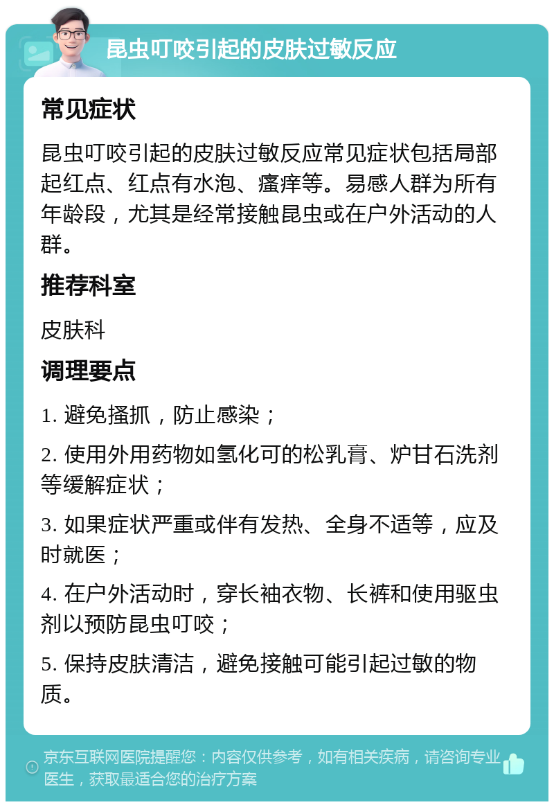 昆虫叮咬引起的皮肤过敏反应 常见症状 昆虫叮咬引起的皮肤过敏反应常见症状包括局部起红点、红点有水泡、瘙痒等。易感人群为所有年龄段，尤其是经常接触昆虫或在户外活动的人群。 推荐科室 皮肤科 调理要点 1. 避免搔抓，防止感染； 2. 使用外用药物如氢化可的松乳膏、炉甘石洗剂等缓解症状； 3. 如果症状严重或伴有发热、全身不适等，应及时就医； 4. 在户外活动时，穿长袖衣物、长裤和使用驱虫剂以预防昆虫叮咬； 5. 保持皮肤清洁，避免接触可能引起过敏的物质。