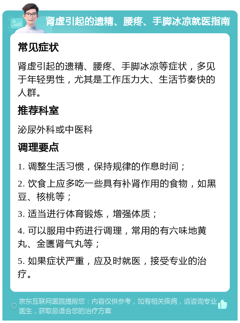 肾虚引起的遗精、腰疼、手脚冰凉就医指南 常见症状 肾虚引起的遗精、腰疼、手脚冰凉等症状，多见于年轻男性，尤其是工作压力大、生活节奏快的人群。 推荐科室 泌尿外科或中医科 调理要点 1. 调整生活习惯，保持规律的作息时间； 2. 饮食上应多吃一些具有补肾作用的食物，如黑豆、核桃等； 3. 适当进行体育锻炼，增强体质； 4. 可以服用中药进行调理，常用的有六味地黄丸、金匮肾气丸等； 5. 如果症状严重，应及时就医，接受专业的治疗。