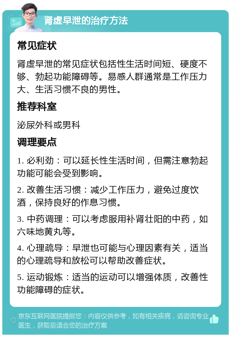 肾虚早泄的治疗方法 常见症状 肾虚早泄的常见症状包括性生活时间短、硬度不够、勃起功能障碍等。易感人群通常是工作压力大、生活习惯不良的男性。 推荐科室 泌尿外科或男科 调理要点 1. 必利劲：可以延长性生活时间，但需注意勃起功能可能会受到影响。 2. 改善生活习惯：减少工作压力，避免过度饮酒，保持良好的作息习惯。 3. 中药调理：可以考虑服用补肾壮阳的中药，如六味地黄丸等。 4. 心理疏导：早泄也可能与心理因素有关，适当的心理疏导和放松可以帮助改善症状。 5. 运动锻炼：适当的运动可以增强体质，改善性功能障碍的症状。