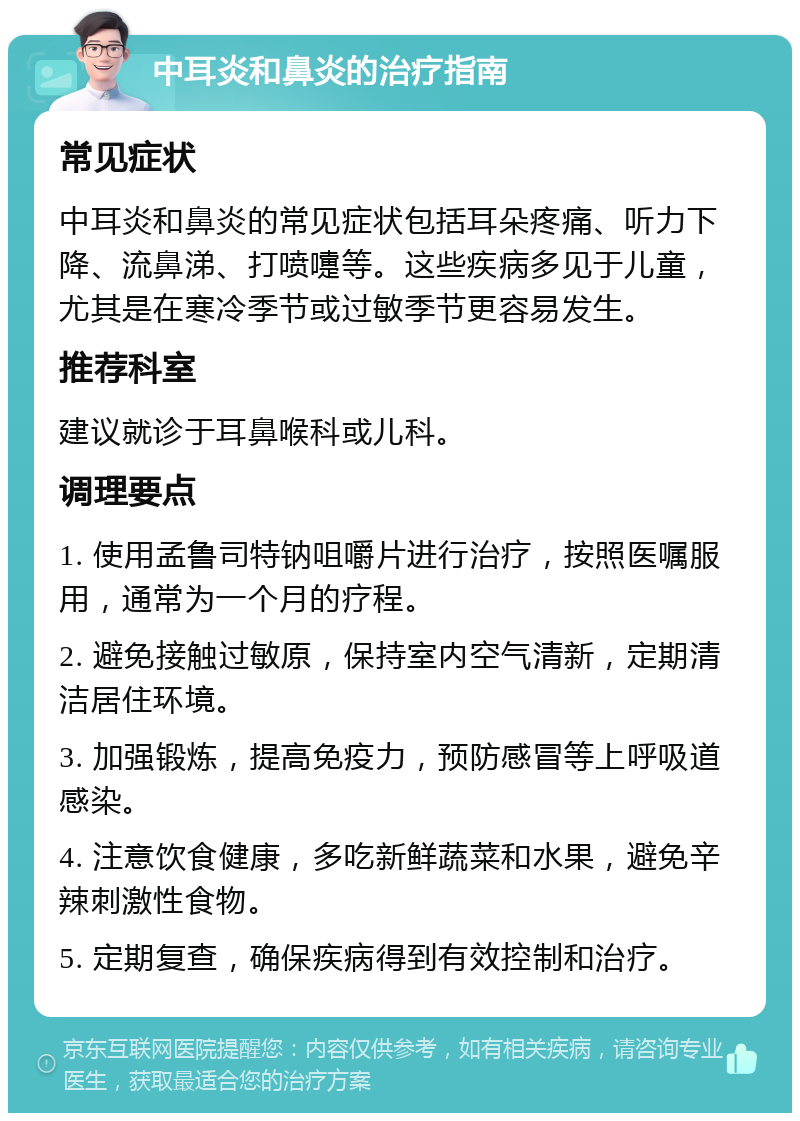 中耳炎和鼻炎的治疗指南 常见症状 中耳炎和鼻炎的常见症状包括耳朵疼痛、听力下降、流鼻涕、打喷嚏等。这些疾病多见于儿童，尤其是在寒冷季节或过敏季节更容易发生。 推荐科室 建议就诊于耳鼻喉科或儿科。 调理要点 1. 使用孟鲁司特钠咀嚼片进行治疗，按照医嘱服用，通常为一个月的疗程。 2. 避免接触过敏原，保持室内空气清新，定期清洁居住环境。 3. 加强锻炼，提高免疫力，预防感冒等上呼吸道感染。 4. 注意饮食健康，多吃新鲜蔬菜和水果，避免辛辣刺激性食物。 5. 定期复查，确保疾病得到有效控制和治疗。