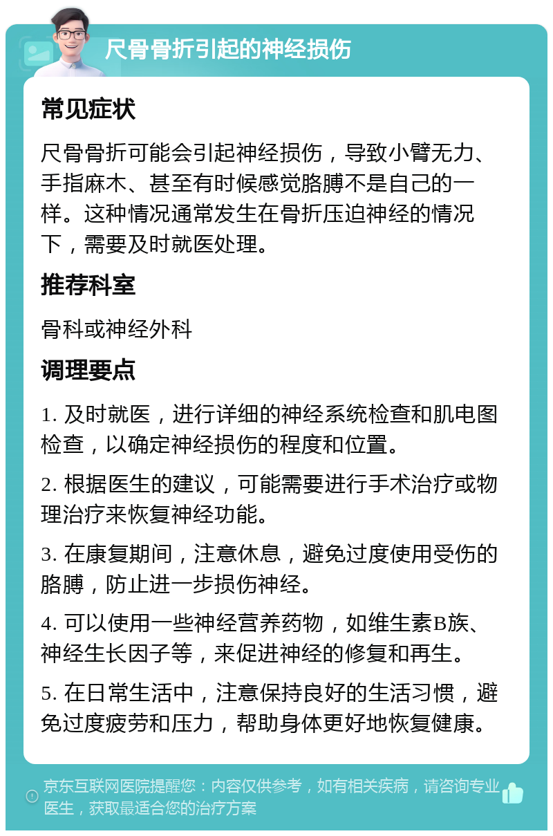 尺骨骨折引起的神经损伤 常见症状 尺骨骨折可能会引起神经损伤，导致小臂无力、手指麻木、甚至有时候感觉胳膊不是自己的一样。这种情况通常发生在骨折压迫神经的情况下，需要及时就医处理。 推荐科室 骨科或神经外科 调理要点 1. 及时就医，进行详细的神经系统检查和肌电图检查，以确定神经损伤的程度和位置。 2. 根据医生的建议，可能需要进行手术治疗或物理治疗来恢复神经功能。 3. 在康复期间，注意休息，避免过度使用受伤的胳膊，防止进一步损伤神经。 4. 可以使用一些神经营养药物，如维生素B族、神经生长因子等，来促进神经的修复和再生。 5. 在日常生活中，注意保持良好的生活习惯，避免过度疲劳和压力，帮助身体更好地恢复健康。