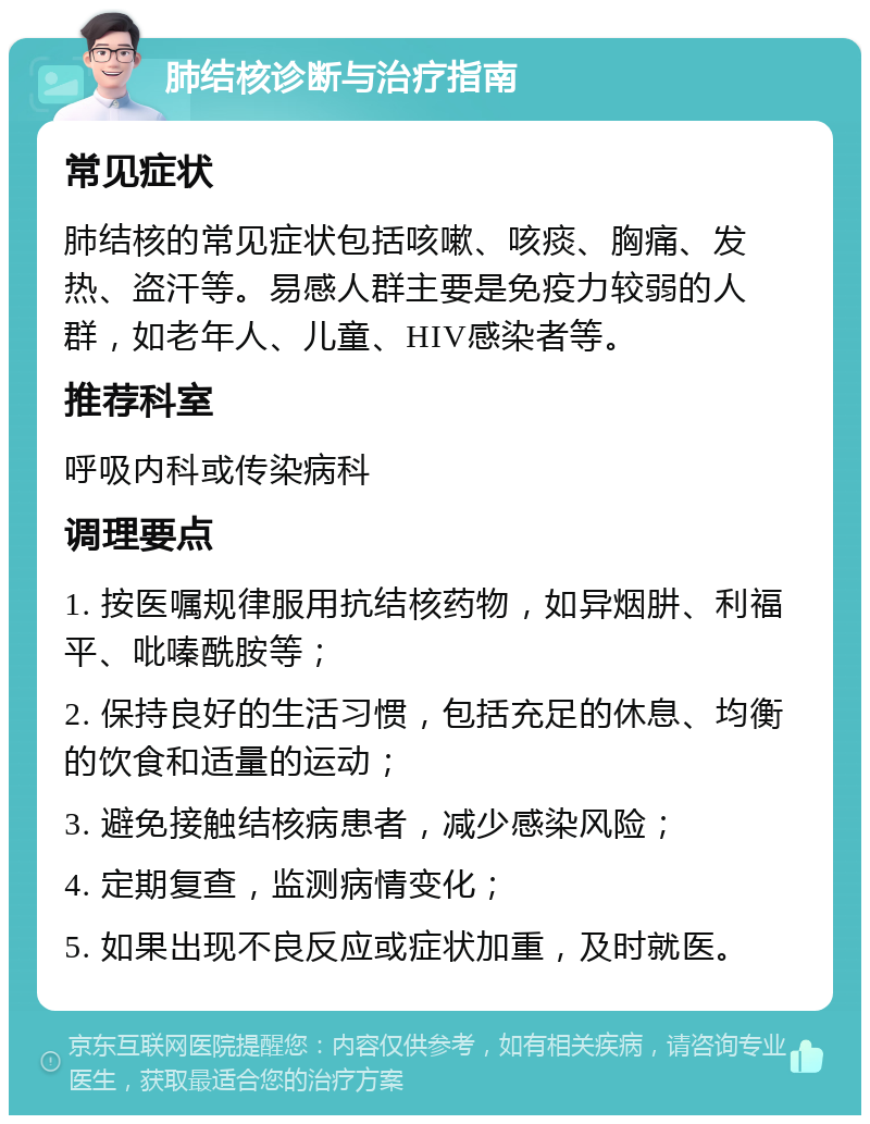 肺结核诊断与治疗指南 常见症状 肺结核的常见症状包括咳嗽、咳痰、胸痛、发热、盗汗等。易感人群主要是免疫力较弱的人群，如老年人、儿童、HIV感染者等。 推荐科室 呼吸内科或传染病科 调理要点 1. 按医嘱规律服用抗结核药物，如异烟肼、利福平、吡嗪酰胺等； 2. 保持良好的生活习惯，包括充足的休息、均衡的饮食和适量的运动； 3. 避免接触结核病患者，减少感染风险； 4. 定期复查，监测病情变化； 5. 如果出现不良反应或症状加重，及时就医。