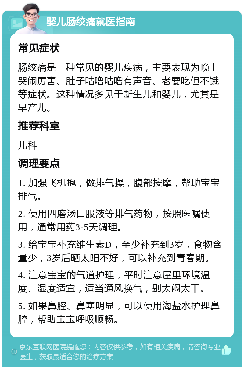 婴儿肠绞痛就医指南 常见症状 肠绞痛是一种常见的婴儿疾病，主要表现为晚上哭闹厉害、肚子咕噜咕噜有声音、老要吃但不饿等症状。这种情况多见于新生儿和婴儿，尤其是早产儿。 推荐科室 儿科 调理要点 1. 加强飞机抱，做排气操，腹部按摩，帮助宝宝排气。 2. 使用四磨汤口服液等排气药物，按照医嘱使用，通常用药3-5天调理。 3. 给宝宝补充维生素D，至少补充到3岁，食物含量少，3岁后晒太阳不好，可以补充到青春期。 4. 注意宝宝的气道护理，平时注意屋里环境温度、湿度适宜，适当通风换气，别太闷太干。 5. 如果鼻腔、鼻塞明显，可以使用海盐水护理鼻腔，帮助宝宝呼吸顺畅。