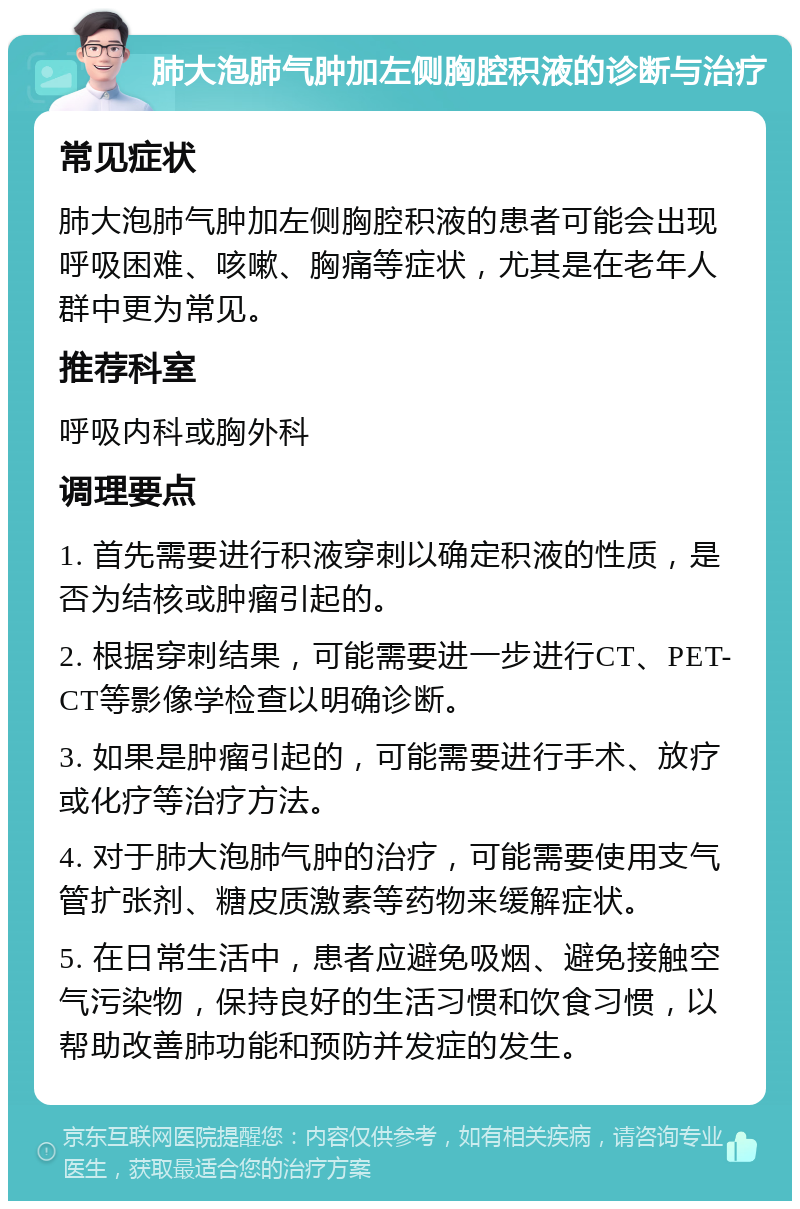 肺大泡肺气肿加左侧胸腔积液的诊断与治疗 常见症状 肺大泡肺气肿加左侧胸腔积液的患者可能会出现呼吸困难、咳嗽、胸痛等症状，尤其是在老年人群中更为常见。 推荐科室 呼吸内科或胸外科 调理要点 1. 首先需要进行积液穿刺以确定积液的性质，是否为结核或肿瘤引起的。 2. 根据穿刺结果，可能需要进一步进行CT、PET-CT等影像学检查以明确诊断。 3. 如果是肿瘤引起的，可能需要进行手术、放疗或化疗等治疗方法。 4. 对于肺大泡肺气肿的治疗，可能需要使用支气管扩张剂、糖皮质激素等药物来缓解症状。 5. 在日常生活中，患者应避免吸烟、避免接触空气污染物，保持良好的生活习惯和饮食习惯，以帮助改善肺功能和预防并发症的发生。