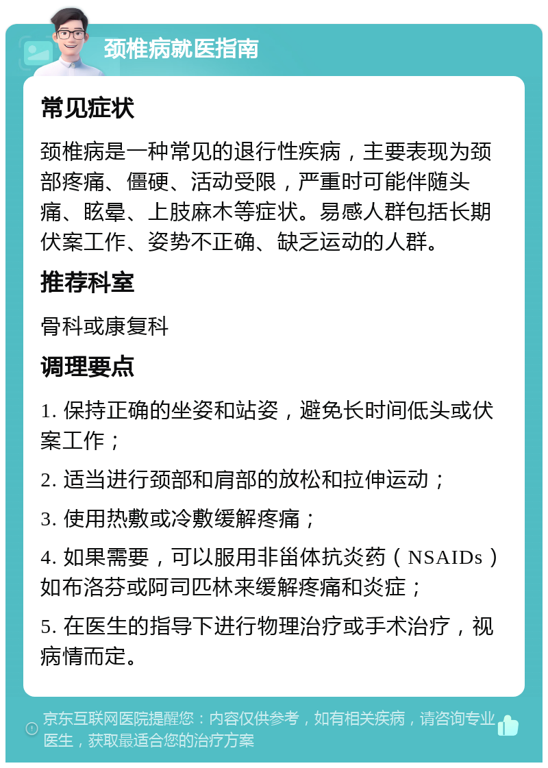 颈椎病就医指南 常见症状 颈椎病是一种常见的退行性疾病，主要表现为颈部疼痛、僵硬、活动受限，严重时可能伴随头痛、眩晕、上肢麻木等症状。易感人群包括长期伏案工作、姿势不正确、缺乏运动的人群。 推荐科室 骨科或康复科 调理要点 1. 保持正确的坐姿和站姿，避免长时间低头或伏案工作； 2. 适当进行颈部和肩部的放松和拉伸运动； 3. 使用热敷或冷敷缓解疼痛； 4. 如果需要，可以服用非甾体抗炎药（NSAIDs）如布洛芬或阿司匹林来缓解疼痛和炎症； 5. 在医生的指导下进行物理治疗或手术治疗，视病情而定。