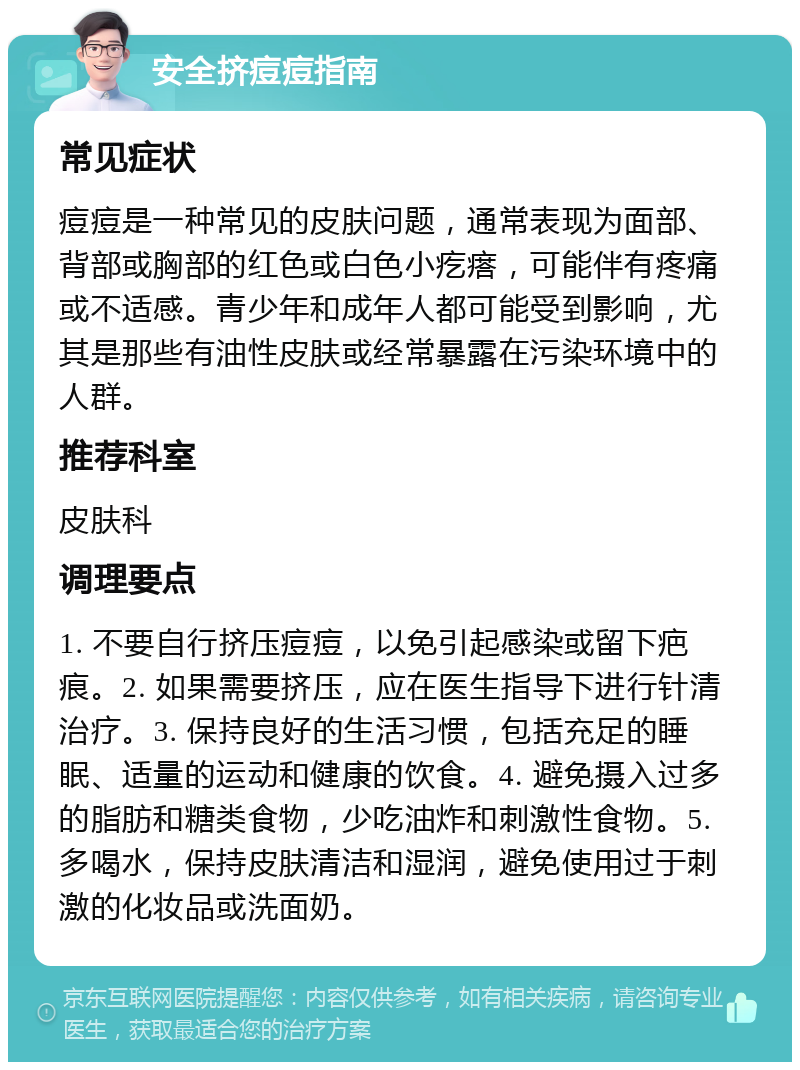 安全挤痘痘指南 常见症状 痘痘是一种常见的皮肤问题，通常表现为面部、背部或胸部的红色或白色小疙瘩，可能伴有疼痛或不适感。青少年和成年人都可能受到影响，尤其是那些有油性皮肤或经常暴露在污染环境中的人群。 推荐科室 皮肤科 调理要点 1. 不要自行挤压痘痘，以免引起感染或留下疤痕。2. 如果需要挤压，应在医生指导下进行针清治疗。3. 保持良好的生活习惯，包括充足的睡眠、适量的运动和健康的饮食。4. 避免摄入过多的脂肪和糖类食物，少吃油炸和刺激性食物。5. 多喝水，保持皮肤清洁和湿润，避免使用过于刺激的化妆品或洗面奶。