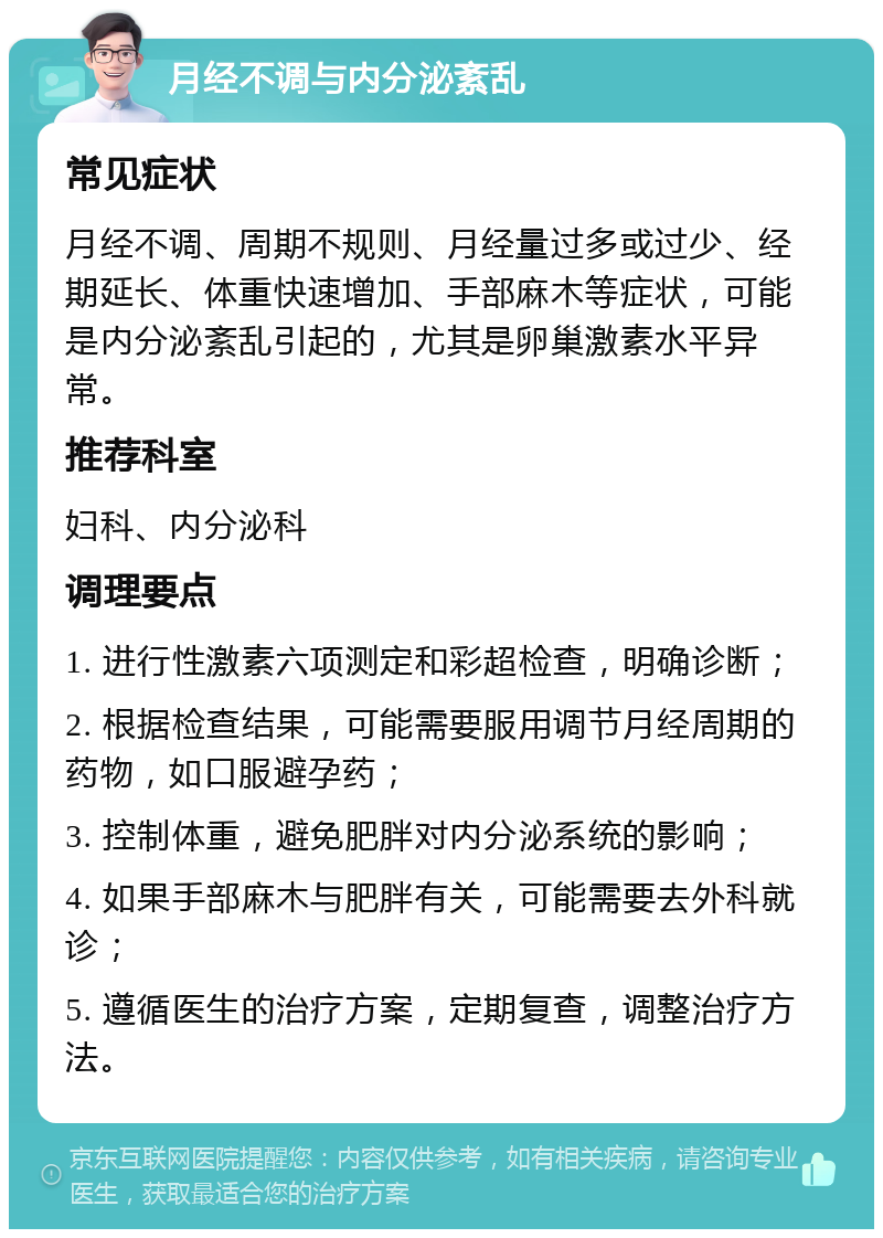 月经不调与内分泌紊乱 常见症状 月经不调、周期不规则、月经量过多或过少、经期延长、体重快速增加、手部麻木等症状，可能是内分泌紊乱引起的，尤其是卵巢激素水平异常。 推荐科室 妇科、内分泌科 调理要点 1. 进行性激素六项测定和彩超检查，明确诊断； 2. 根据检查结果，可能需要服用调节月经周期的药物，如口服避孕药； 3. 控制体重，避免肥胖对内分泌系统的影响； 4. 如果手部麻木与肥胖有关，可能需要去外科就诊； 5. 遵循医生的治疗方案，定期复查，调整治疗方法。