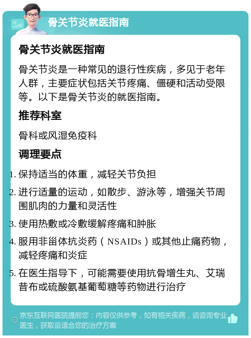 骨关节炎就医指南 骨关节炎就医指南 骨关节炎是一种常见的退行性疾病，多见于老年人群，主要症状包括关节疼痛、僵硬和活动受限等。以下是骨关节炎的就医指南。 推荐科室 骨科或风湿免疫科 调理要点 保持适当的体重，减轻关节负担 进行适量的运动，如散步、游泳等，增强关节周围肌肉的力量和灵活性 使用热敷或冷敷缓解疼痛和肿胀 服用非甾体抗炎药（NSAIDs）或其他止痛药物，减轻疼痛和炎症 在医生指导下，可能需要使用抗骨增生丸、艾瑞昔布或硫酸氨基葡萄糖等药物进行治疗