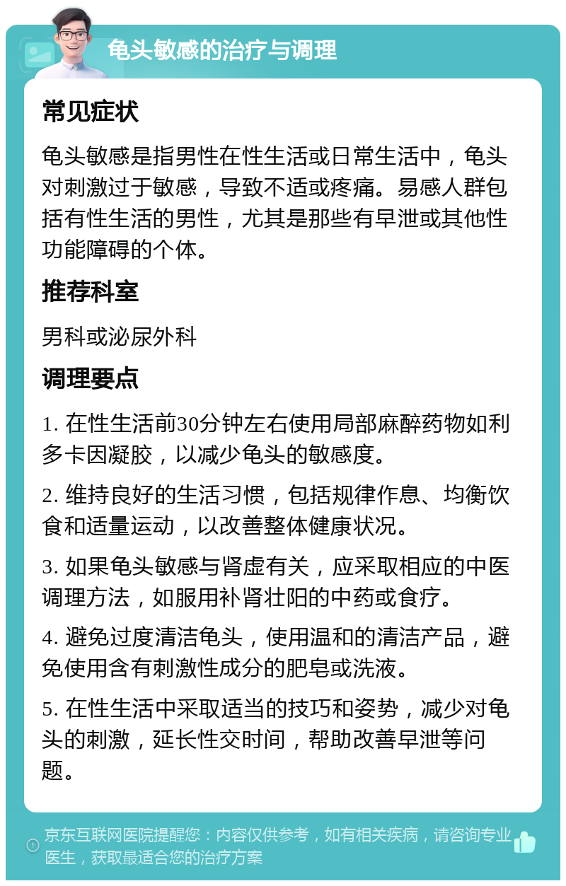 龟头敏感的治疗与调理 常见症状 龟头敏感是指男性在性生活或日常生活中，龟头对刺激过于敏感，导致不适或疼痛。易感人群包括有性生活的男性，尤其是那些有早泄或其他性功能障碍的个体。 推荐科室 男科或泌尿外科 调理要点 1. 在性生活前30分钟左右使用局部麻醉药物如利多卡因凝胶，以减少龟头的敏感度。 2. 维持良好的生活习惯，包括规律作息、均衡饮食和适量运动，以改善整体健康状况。 3. 如果龟头敏感与肾虚有关，应采取相应的中医调理方法，如服用补肾壮阳的中药或食疗。 4. 避免过度清洁龟头，使用温和的清洁产品，避免使用含有刺激性成分的肥皂或洗液。 5. 在性生活中采取适当的技巧和姿势，减少对龟头的刺激，延长性交时间，帮助改善早泄等问题。