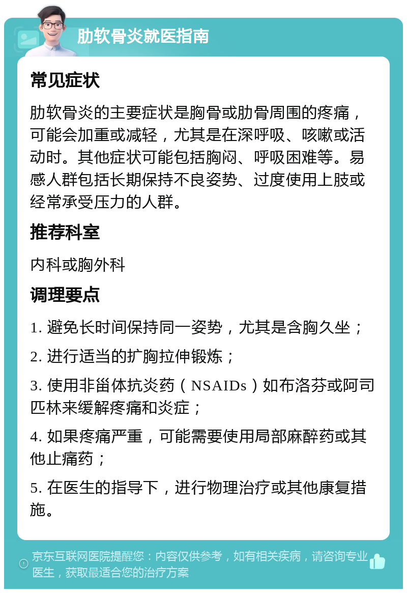 肋软骨炎就医指南 常见症状 肋软骨炎的主要症状是胸骨或肋骨周围的疼痛，可能会加重或减轻，尤其是在深呼吸、咳嗽或活动时。其他症状可能包括胸闷、呼吸困难等。易感人群包括长期保持不良姿势、过度使用上肢或经常承受压力的人群。 推荐科室 内科或胸外科 调理要点 1. 避免长时间保持同一姿势，尤其是含胸久坐； 2. 进行适当的扩胸拉伸锻炼； 3. 使用非甾体抗炎药（NSAIDs）如布洛芬或阿司匹林来缓解疼痛和炎症； 4. 如果疼痛严重，可能需要使用局部麻醉药或其他止痛药； 5. 在医生的指导下，进行物理治疗或其他康复措施。