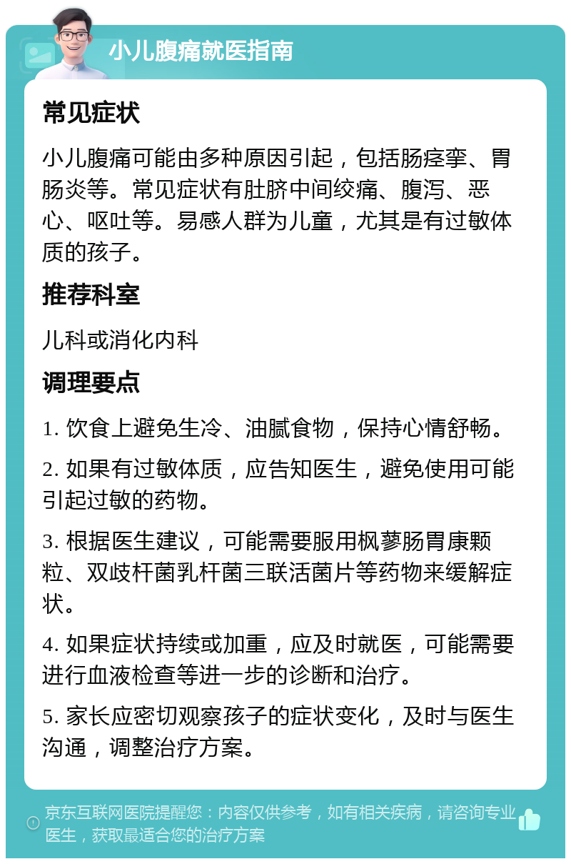 小儿腹痛就医指南 常见症状 小儿腹痛可能由多种原因引起，包括肠痉挛、胃肠炎等。常见症状有肚脐中间绞痛、腹泻、恶心、呕吐等。易感人群为儿童，尤其是有过敏体质的孩子。 推荐科室 儿科或消化内科 调理要点 1. 饮食上避免生冷、油腻食物，保持心情舒畅。 2. 如果有过敏体质，应告知医生，避免使用可能引起过敏的药物。 3. 根据医生建议，可能需要服用枫蓼肠胃康颗粒、双歧杆菌乳杆菌三联活菌片等药物来缓解症状。 4. 如果症状持续或加重，应及时就医，可能需要进行血液检查等进一步的诊断和治疗。 5. 家长应密切观察孩子的症状变化，及时与医生沟通，调整治疗方案。