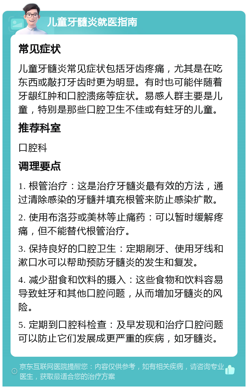 儿童牙髓炎就医指南 常见症状 儿童牙髓炎常见症状包括牙齿疼痛，尤其是在吃东西或敲打牙齿时更为明显。有时也可能伴随着牙龈红肿和口腔溃疡等症状。易感人群主要是儿童，特别是那些口腔卫生不佳或有蛀牙的儿童。 推荐科室 口腔科 调理要点 1. 根管治疗：这是治疗牙髓炎最有效的方法，通过清除感染的牙髓并填充根管来防止感染扩散。 2. 使用布洛芬或美林等止痛药：可以暂时缓解疼痛，但不能替代根管治疗。 3. 保持良好的口腔卫生：定期刷牙、使用牙线和漱口水可以帮助预防牙髓炎的发生和复发。 4. 减少甜食和饮料的摄入：这些食物和饮料容易导致蛀牙和其他口腔问题，从而增加牙髓炎的风险。 5. 定期到口腔科检查：及早发现和治疗口腔问题可以防止它们发展成更严重的疾病，如牙髓炎。