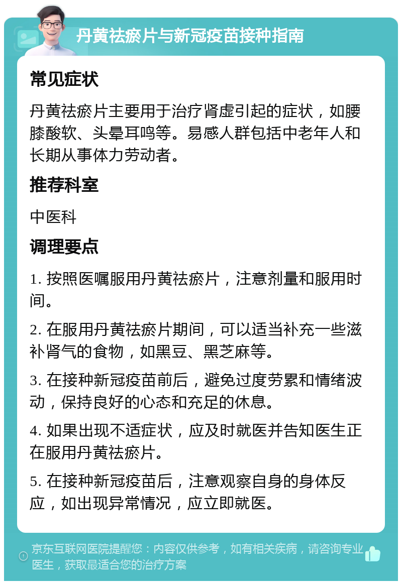 丹黄祛瘀片与新冠疫苗接种指南 常见症状 丹黄祛瘀片主要用于治疗肾虚引起的症状，如腰膝酸软、头晕耳鸣等。易感人群包括中老年人和长期从事体力劳动者。 推荐科室 中医科 调理要点 1. 按照医嘱服用丹黄祛瘀片，注意剂量和服用时间。 2. 在服用丹黄祛瘀片期间，可以适当补充一些滋补肾气的食物，如黑豆、黑芝麻等。 3. 在接种新冠疫苗前后，避免过度劳累和情绪波动，保持良好的心态和充足的休息。 4. 如果出现不适症状，应及时就医并告知医生正在服用丹黄祛瘀片。 5. 在接种新冠疫苗后，注意观察自身的身体反应，如出现异常情况，应立即就医。