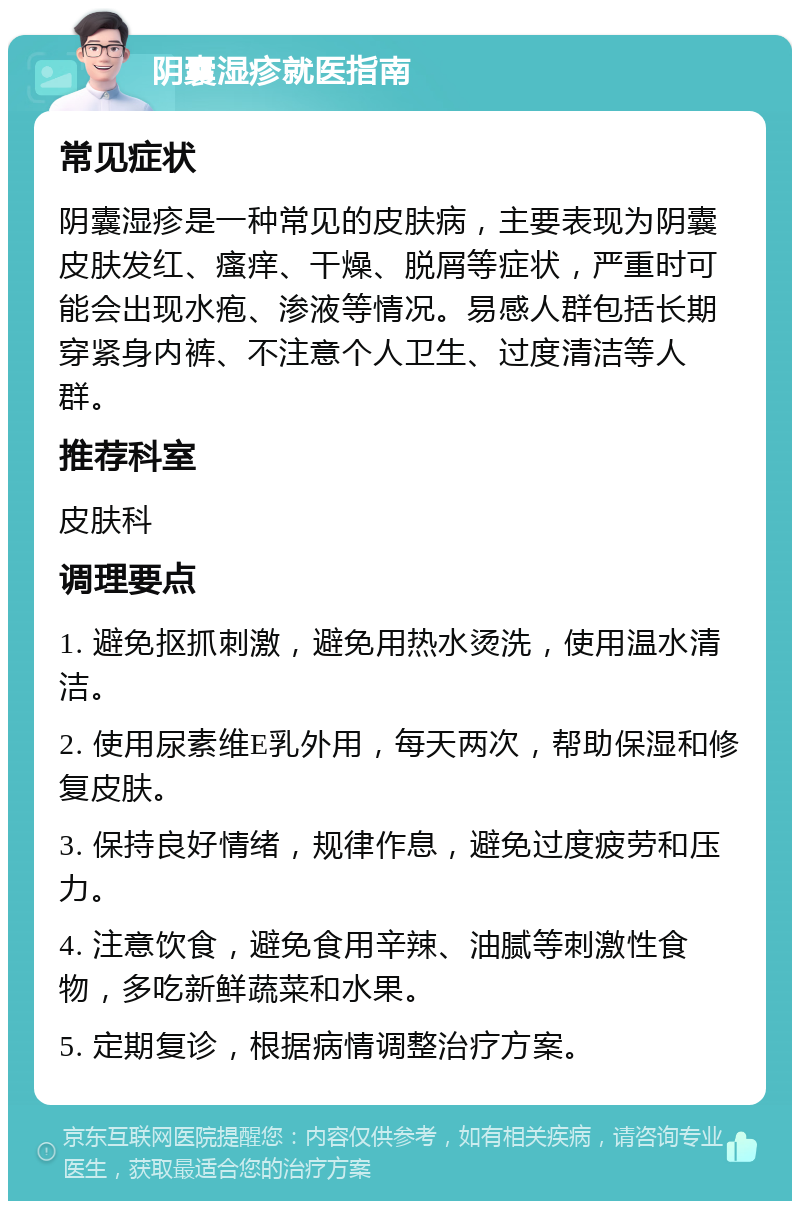 阴囊湿疹就医指南 常见症状 阴囊湿疹是一种常见的皮肤病，主要表现为阴囊皮肤发红、瘙痒、干燥、脱屑等症状，严重时可能会出现水疱、渗液等情况。易感人群包括长期穿紧身内裤、不注意个人卫生、过度清洁等人群。 推荐科室 皮肤科 调理要点 1. 避免抠抓刺激，避免用热水烫洗，使用温水清洁。 2. 使用尿素维E乳外用，每天两次，帮助保湿和修复皮肤。 3. 保持良好情绪，规律作息，避免过度疲劳和压力。 4. 注意饮食，避免食用辛辣、油腻等刺激性食物，多吃新鲜蔬菜和水果。 5. 定期复诊，根据病情调整治疗方案。