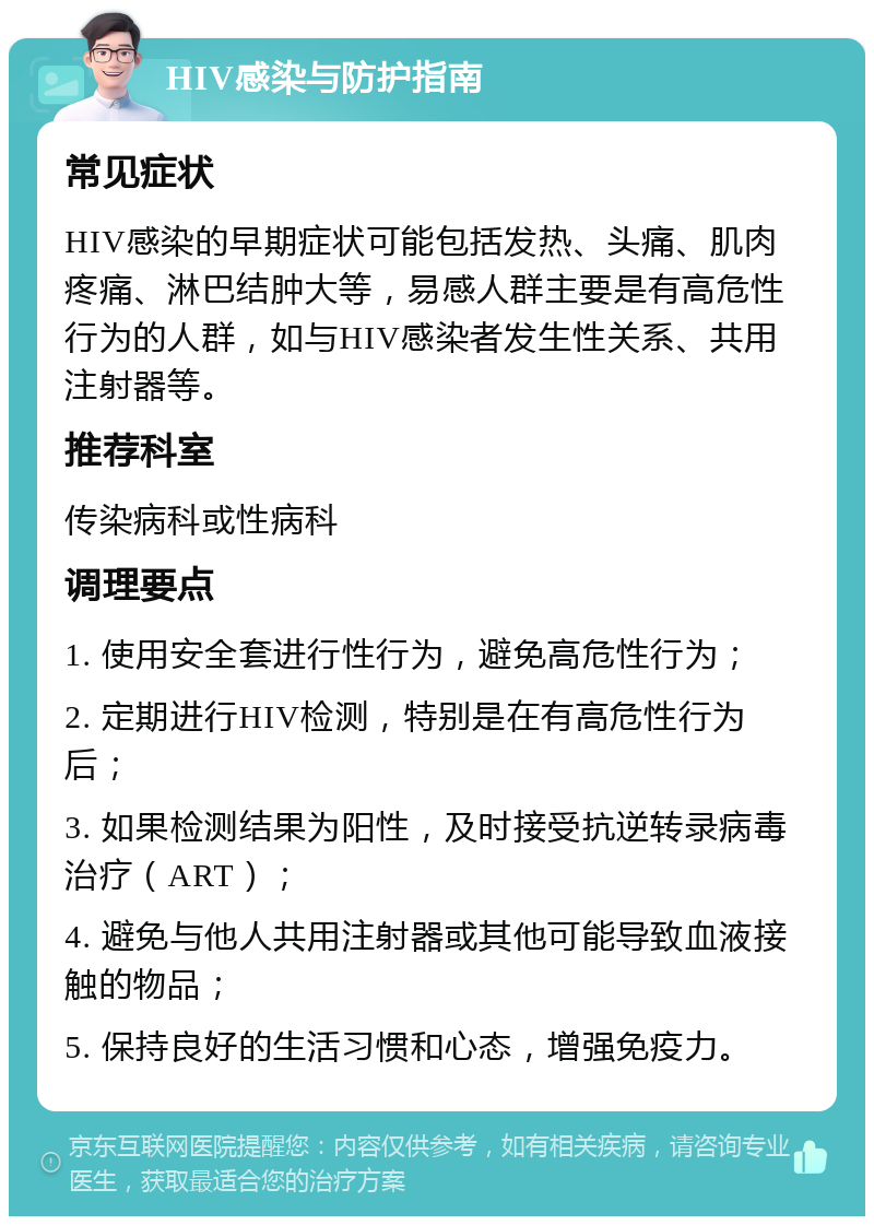 HIV感染与防护指南 常见症状 HIV感染的早期症状可能包括发热、头痛、肌肉疼痛、淋巴结肿大等，易感人群主要是有高危性行为的人群，如与HIV感染者发生性关系、共用注射器等。 推荐科室 传染病科或性病科 调理要点 1. 使用安全套进行性行为，避免高危性行为； 2. 定期进行HIV检测，特别是在有高危性行为后； 3. 如果检测结果为阳性，及时接受抗逆转录病毒治疗（ART）； 4. 避免与他人共用注射器或其他可能导致血液接触的物品； 5. 保持良好的生活习惯和心态，增强免疫力。