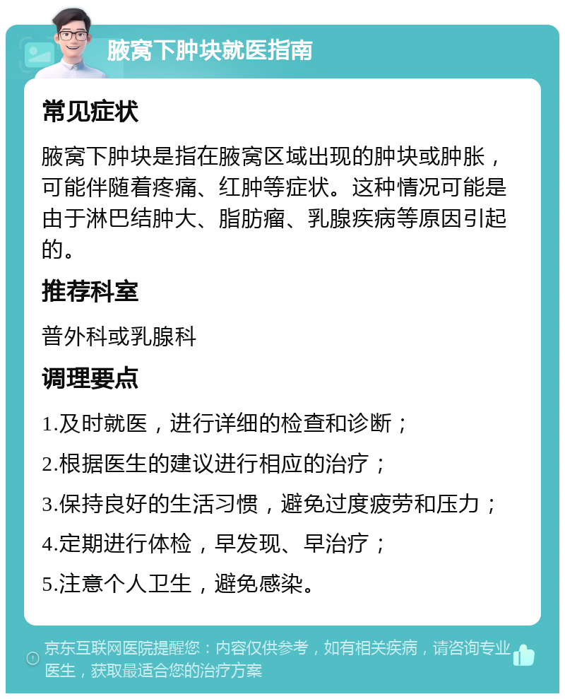 腋窝下肿块就医指南 常见症状 腋窝下肿块是指在腋窝区域出现的肿块或肿胀，可能伴随着疼痛、红肿等症状。这种情况可能是由于淋巴结肿大、脂肪瘤、乳腺疾病等原因引起的。 推荐科室 普外科或乳腺科 调理要点 1.及时就医，进行详细的检查和诊断； 2.根据医生的建议进行相应的治疗； 3.保持良好的生活习惯，避免过度疲劳和压力； 4.定期进行体检，早发现、早治疗； 5.注意个人卫生，避免感染。