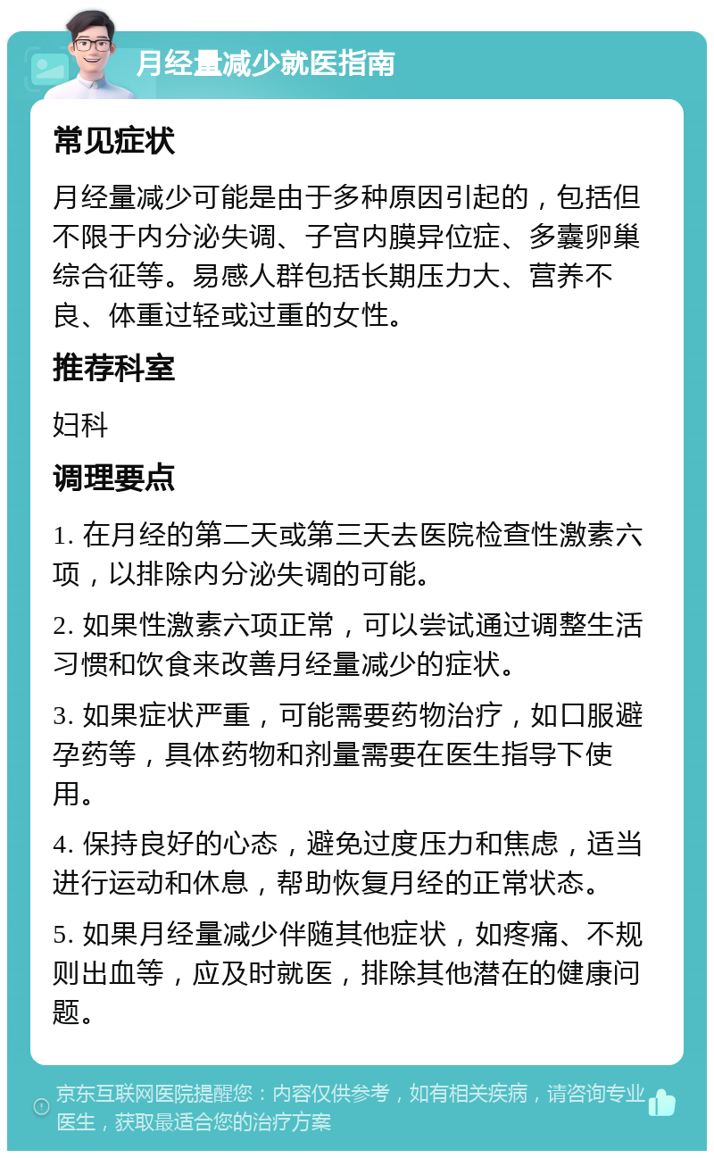 月经量减少就医指南 常见症状 月经量减少可能是由于多种原因引起的，包括但不限于内分泌失调、子宫内膜异位症、多囊卵巢综合征等。易感人群包括长期压力大、营养不良、体重过轻或过重的女性。 推荐科室 妇科 调理要点 1. 在月经的第二天或第三天去医院检查性激素六项，以排除内分泌失调的可能。 2. 如果性激素六项正常，可以尝试通过调整生活习惯和饮食来改善月经量减少的症状。 3. 如果症状严重，可能需要药物治疗，如口服避孕药等，具体药物和剂量需要在医生指导下使用。 4. 保持良好的心态，避免过度压力和焦虑，适当进行运动和休息，帮助恢复月经的正常状态。 5. 如果月经量减少伴随其他症状，如疼痛、不规则出血等，应及时就医，排除其他潜在的健康问题。