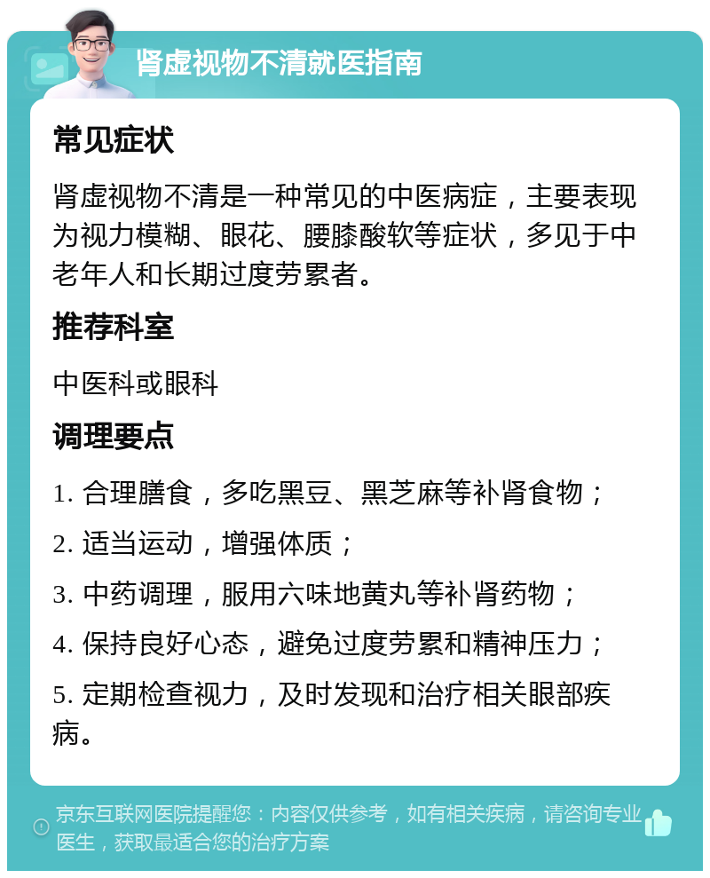 肾虚视物不清就医指南 常见症状 肾虚视物不清是一种常见的中医病症，主要表现为视力模糊、眼花、腰膝酸软等症状，多见于中老年人和长期过度劳累者。 推荐科室 中医科或眼科 调理要点 1. 合理膳食，多吃黑豆、黑芝麻等补肾食物； 2. 适当运动，增强体质； 3. 中药调理，服用六味地黄丸等补肾药物； 4. 保持良好心态，避免过度劳累和精神压力； 5. 定期检查视力，及时发现和治疗相关眼部疾病。