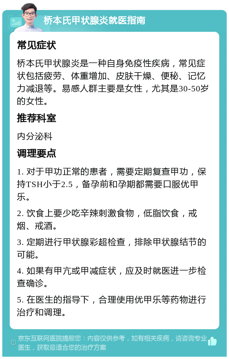 桥本氏甲状腺炎就医指南 常见症状 桥本氏甲状腺炎是一种自身免疫性疾病，常见症状包括疲劳、体重增加、皮肤干燥、便秘、记忆力减退等。易感人群主要是女性，尤其是30-50岁的女性。 推荐科室 内分泌科 调理要点 1. 对于甲功正常的患者，需要定期复查甲功，保持TSH小于2.5，备孕前和孕期都需要口服优甲乐。 2. 饮食上要少吃辛辣刺激食物，低脂饮食，戒烟、戒酒。 3. 定期进行甲状腺彩超检查，排除甲状腺结节的可能。 4. 如果有甲亢或甲减症状，应及时就医进一步检查确诊。 5. 在医生的指导下，合理使用优甲乐等药物进行治疗和调理。