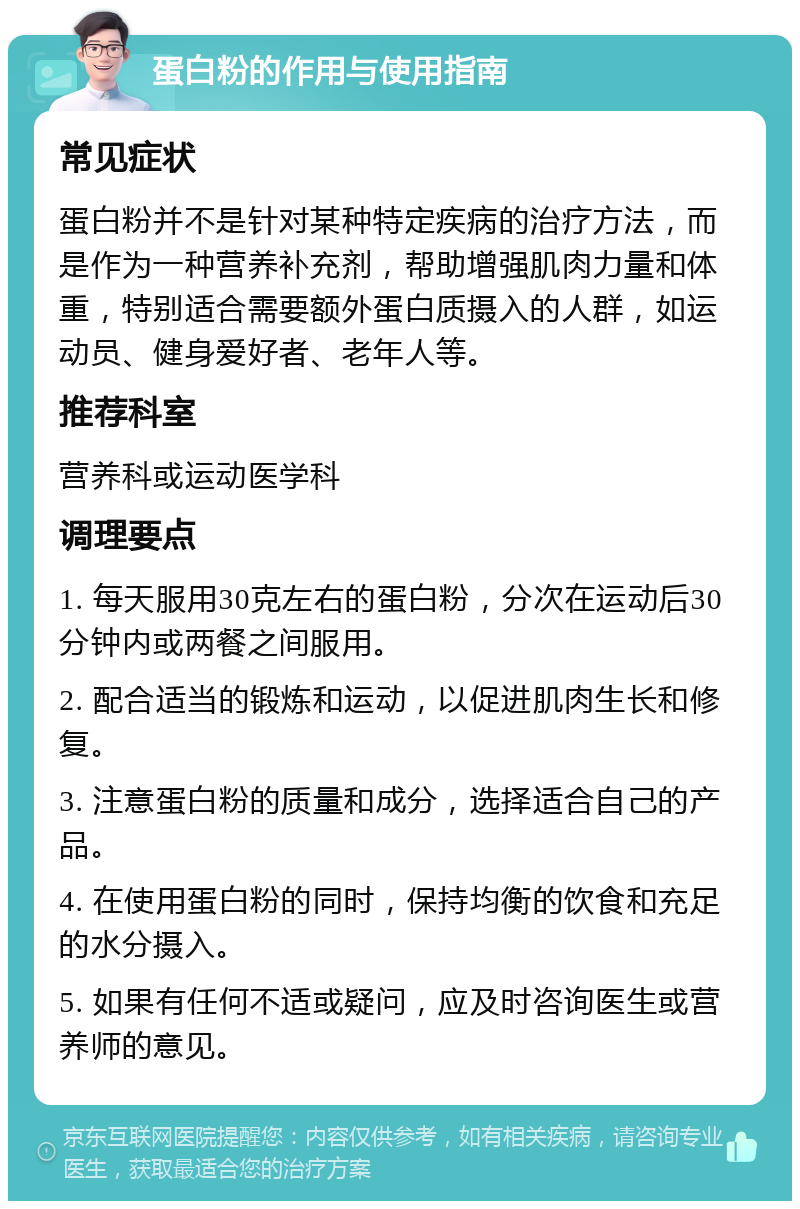 蛋白粉的作用与使用指南 常见症状 蛋白粉并不是针对某种特定疾病的治疗方法，而是作为一种营养补充剂，帮助增强肌肉力量和体重，特别适合需要额外蛋白质摄入的人群，如运动员、健身爱好者、老年人等。 推荐科室 营养科或运动医学科 调理要点 1. 每天服用30克左右的蛋白粉，分次在运动后30分钟内或两餐之间服用。 2. 配合适当的锻炼和运动，以促进肌肉生长和修复。 3. 注意蛋白粉的质量和成分，选择适合自己的产品。 4. 在使用蛋白粉的同时，保持均衡的饮食和充足的水分摄入。 5. 如果有任何不适或疑问，应及时咨询医生或营养师的意见。