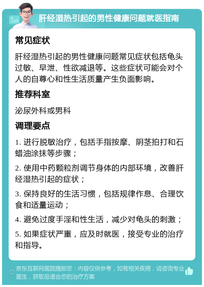 肝经湿热引起的男性健康问题就医指南 常见症状 肝经湿热引起的男性健康问题常见症状包括龟头过敏、早泄、性欲减退等。这些症状可能会对个人的自尊心和性生活质量产生负面影响。 推荐科室 泌尿外科或男科 调理要点 1. 进行脱敏治疗，包括手指按摩、阴茎拍打和石蜡油涂抹等步骤； 2. 使用中药颗粒剂调节身体的内部环境，改善肝经湿热引起的症状； 3. 保持良好的生活习惯，包括规律作息、合理饮食和适量运动； 4. 避免过度手淫和性生活，减少对龟头的刺激； 5. 如果症状严重，应及时就医，接受专业的治疗和指导。