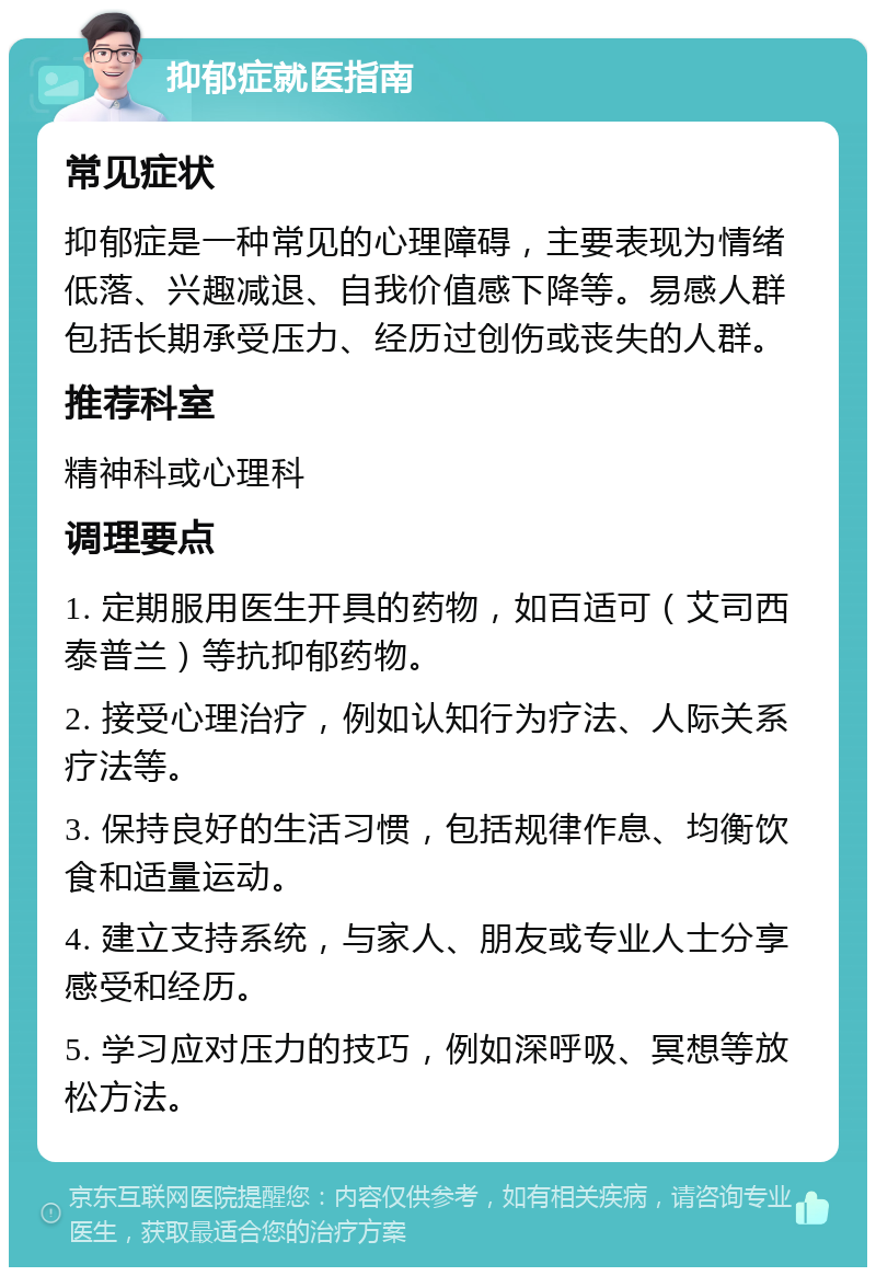 抑郁症就医指南 常见症状 抑郁症是一种常见的心理障碍，主要表现为情绪低落、兴趣减退、自我价值感下降等。易感人群包括长期承受压力、经历过创伤或丧失的人群。 推荐科室 精神科或心理科 调理要点 1. 定期服用医生开具的药物，如百适可（艾司西泰普兰）等抗抑郁药物。 2. 接受心理治疗，例如认知行为疗法、人际关系疗法等。 3. 保持良好的生活习惯，包括规律作息、均衡饮食和适量运动。 4. 建立支持系统，与家人、朋友或专业人士分享感受和经历。 5. 学习应对压力的技巧，例如深呼吸、冥想等放松方法。