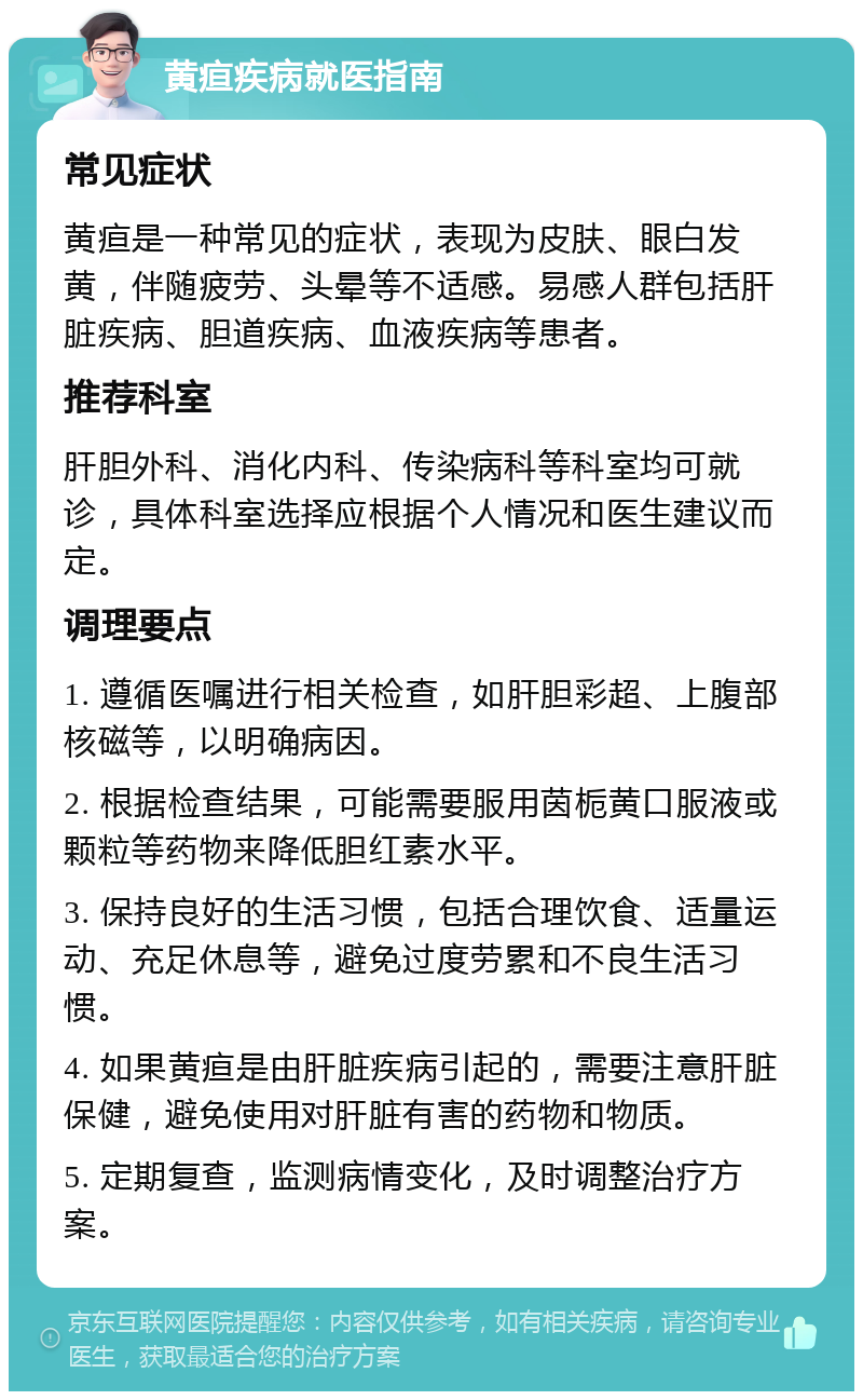 黄疸疾病就医指南 常见症状 黄疸是一种常见的症状，表现为皮肤、眼白发黄，伴随疲劳、头晕等不适感。易感人群包括肝脏疾病、胆道疾病、血液疾病等患者。 推荐科室 肝胆外科、消化内科、传染病科等科室均可就诊，具体科室选择应根据个人情况和医生建议而定。 调理要点 1. 遵循医嘱进行相关检查，如肝胆彩超、上腹部核磁等，以明确病因。 2. 根据检查结果，可能需要服用茵栀黄口服液或颗粒等药物来降低胆红素水平。 3. 保持良好的生活习惯，包括合理饮食、适量运动、充足休息等，避免过度劳累和不良生活习惯。 4. 如果黄疸是由肝脏疾病引起的，需要注意肝脏保健，避免使用对肝脏有害的药物和物质。 5. 定期复查，监测病情变化，及时调整治疗方案。