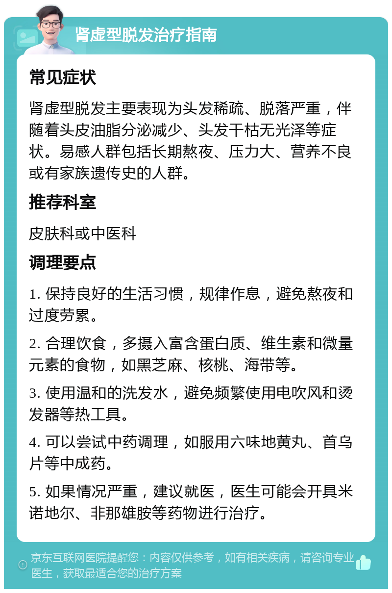 肾虚型脱发治疗指南 常见症状 肾虚型脱发主要表现为头发稀疏、脱落严重，伴随着头皮油脂分泌减少、头发干枯无光泽等症状。易感人群包括长期熬夜、压力大、营养不良或有家族遗传史的人群。 推荐科室 皮肤科或中医科 调理要点 1. 保持良好的生活习惯，规律作息，避免熬夜和过度劳累。 2. 合理饮食，多摄入富含蛋白质、维生素和微量元素的食物，如黑芝麻、核桃、海带等。 3. 使用温和的洗发水，避免频繁使用电吹风和烫发器等热工具。 4. 可以尝试中药调理，如服用六味地黄丸、首乌片等中成药。 5. 如果情况严重，建议就医，医生可能会开具米诺地尔、非那雄胺等药物进行治疗。