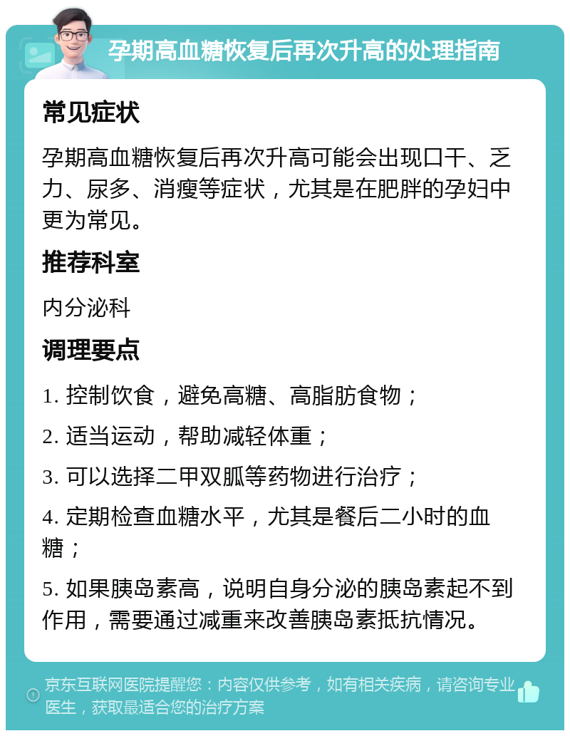 孕期高血糖恢复后再次升高的处理指南 常见症状 孕期高血糖恢复后再次升高可能会出现口干、乏力、尿多、消瘦等症状，尤其是在肥胖的孕妇中更为常见。 推荐科室 内分泌科 调理要点 1. 控制饮食，避免高糖、高脂肪食物； 2. 适当运动，帮助减轻体重； 3. 可以选择二甲双胍等药物进行治疗； 4. 定期检查血糖水平，尤其是餐后二小时的血糖； 5. 如果胰岛素高，说明自身分泌的胰岛素起不到作用，需要通过减重来改善胰岛素抵抗情况。