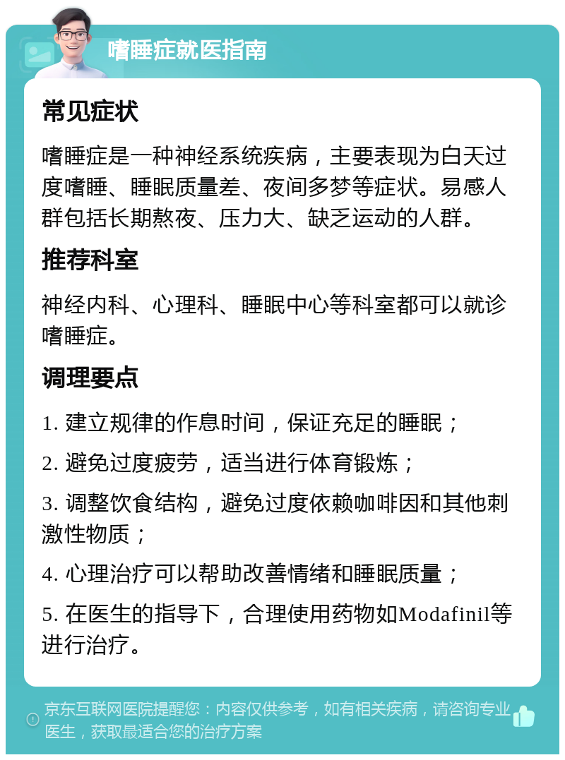 嗜睡症就医指南 常见症状 嗜睡症是一种神经系统疾病，主要表现为白天过度嗜睡、睡眠质量差、夜间多梦等症状。易感人群包括长期熬夜、压力大、缺乏运动的人群。 推荐科室 神经内科、心理科、睡眠中心等科室都可以就诊嗜睡症。 调理要点 1. 建立规律的作息时间，保证充足的睡眠； 2. 避免过度疲劳，适当进行体育锻炼； 3. 调整饮食结构，避免过度依赖咖啡因和其他刺激性物质； 4. 心理治疗可以帮助改善情绪和睡眠质量； 5. 在医生的指导下，合理使用药物如Modafinil等进行治疗。