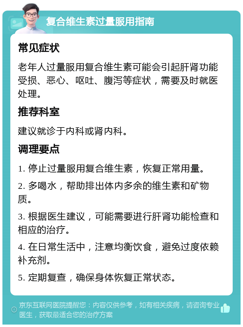 复合维生素过量服用指南 常见症状 老年人过量服用复合维生素可能会引起肝肾功能受损、恶心、呕吐、腹泻等症状，需要及时就医处理。 推荐科室 建议就诊于内科或肾内科。 调理要点 1. 停止过量服用复合维生素，恢复正常用量。 2. 多喝水，帮助排出体内多余的维生素和矿物质。 3. 根据医生建议，可能需要进行肝肾功能检查和相应的治疗。 4. 在日常生活中，注意均衡饮食，避免过度依赖补充剂。 5. 定期复查，确保身体恢复正常状态。