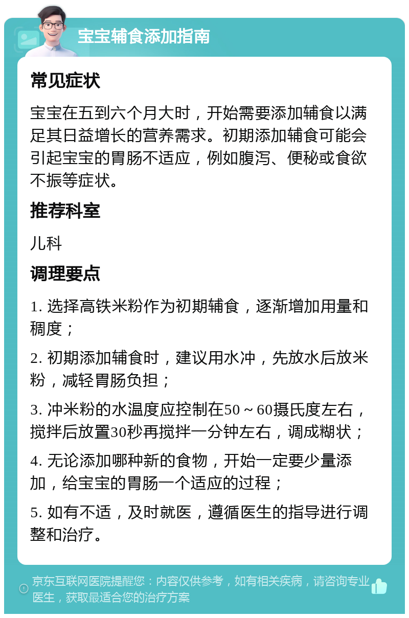 宝宝辅食添加指南 常见症状 宝宝在五到六个月大时，开始需要添加辅食以满足其日益增长的营养需求。初期添加辅食可能会引起宝宝的胃肠不适应，例如腹泻、便秘或食欲不振等症状。 推荐科室 儿科 调理要点 1. 选择高铁米粉作为初期辅食，逐渐增加用量和稠度； 2. 初期添加辅食时，建议用水冲，先放水后放米粉，减轻胃肠负担； 3. 冲米粉的水温度应控制在50～60摄氏度左右，搅拌后放置30秒再搅拌一分钟左右，调成糊状； 4. 无论添加哪种新的食物，开始一定要少量添加，给宝宝的胃肠一个适应的过程； 5. 如有不适，及时就医，遵循医生的指导进行调整和治疗。