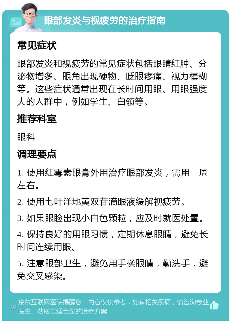 眼部发炎与视疲劳的治疗指南 常见症状 眼部发炎和视疲劳的常见症状包括眼睛红肿、分泌物增多、眼角出现硬物、眨眼疼痛、视力模糊等。这些症状通常出现在长时间用眼、用眼强度大的人群中，例如学生、白领等。 推荐科室 眼科 调理要点 1. 使用红霉素眼膏外用治疗眼部发炎，需用一周左右。 2. 使用七叶洋地黄双苷滴眼液缓解视疲劳。 3. 如果眼睑出现小白色颗粒，应及时就医处置。 4. 保持良好的用眼习惯，定期休息眼睛，避免长时间连续用眼。 5. 注意眼部卫生，避免用手揉眼睛，勤洗手，避免交叉感染。