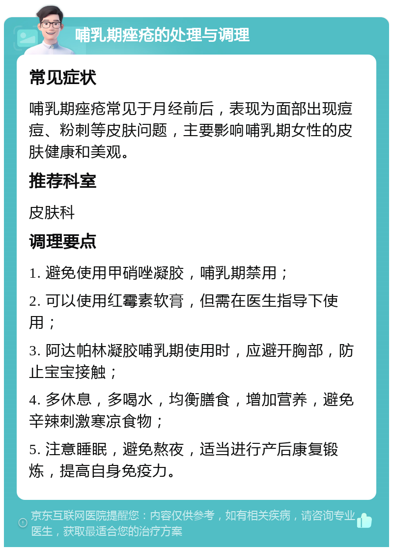 哺乳期痤疮的处理与调理 常见症状 哺乳期痤疮常见于月经前后，表现为面部出现痘痘、粉刺等皮肤问题，主要影响哺乳期女性的皮肤健康和美观。 推荐科室 皮肤科 调理要点 1. 避免使用甲硝唑凝胶，哺乳期禁用； 2. 可以使用红霉素软膏，但需在医生指导下使用； 3. 阿达帕林凝胶哺乳期使用时，应避开胸部，防止宝宝接触； 4. 多休息，多喝水，均衡膳食，增加营养，避免辛辣刺激寒凉食物； 5. 注意睡眠，避免熬夜，适当进行产后康复锻炼，提高自身免疫力。