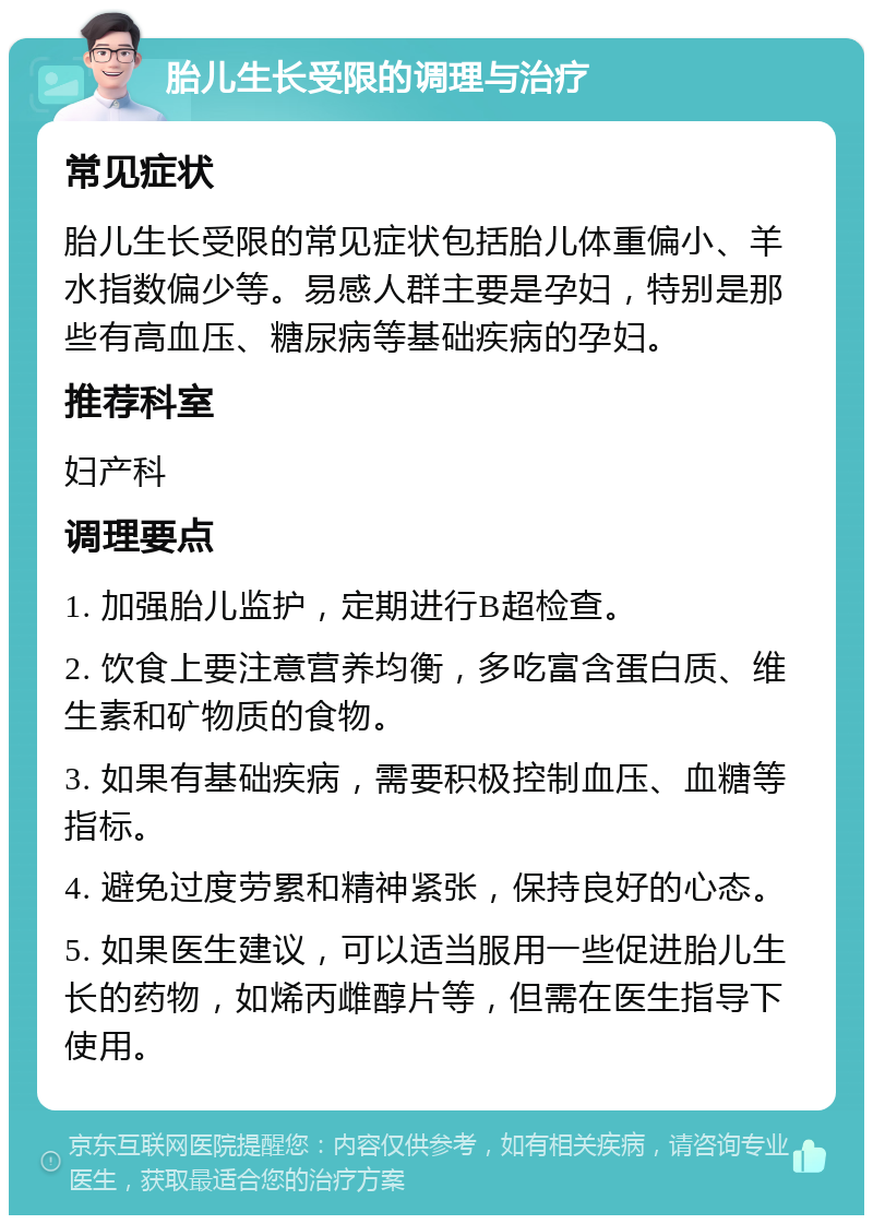 胎儿生长受限的调理与治疗 常见症状 胎儿生长受限的常见症状包括胎儿体重偏小、羊水指数偏少等。易感人群主要是孕妇，特别是那些有高血压、糖尿病等基础疾病的孕妇。 推荐科室 妇产科 调理要点 1. 加强胎儿监护，定期进行B超检查。 2. 饮食上要注意营养均衡，多吃富含蛋白质、维生素和矿物质的食物。 3. 如果有基础疾病，需要积极控制血压、血糖等指标。 4. 避免过度劳累和精神紧张，保持良好的心态。 5. 如果医生建议，可以适当服用一些促进胎儿生长的药物，如烯丙雌醇片等，但需在医生指导下使用。