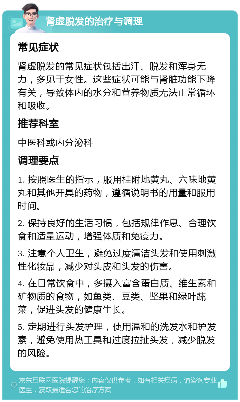 肾虚脱发的治疗与调理 常见症状 肾虚脱发的常见症状包括出汗、脱发和浑身无力，多见于女性。这些症状可能与肾脏功能下降有关，导致体内的水分和营养物质无法正常循环和吸收。 推荐科室 中医科或内分泌科 调理要点 1. 按照医生的指示，服用桂附地黄丸、六味地黄丸和其他开具的药物，遵循说明书的用量和服用时间。 2. 保持良好的生活习惯，包括规律作息、合理饮食和适量运动，增强体质和免疫力。 3. 注意个人卫生，避免过度清洁头发和使用刺激性化妆品，减少对头皮和头发的伤害。 4. 在日常饮食中，多摄入富含蛋白质、维生素和矿物质的食物，如鱼类、豆类、坚果和绿叶蔬菜，促进头发的健康生长。 5. 定期进行头发护理，使用温和的洗发水和护发素，避免使用热工具和过度拉扯头发，减少脱发的风险。