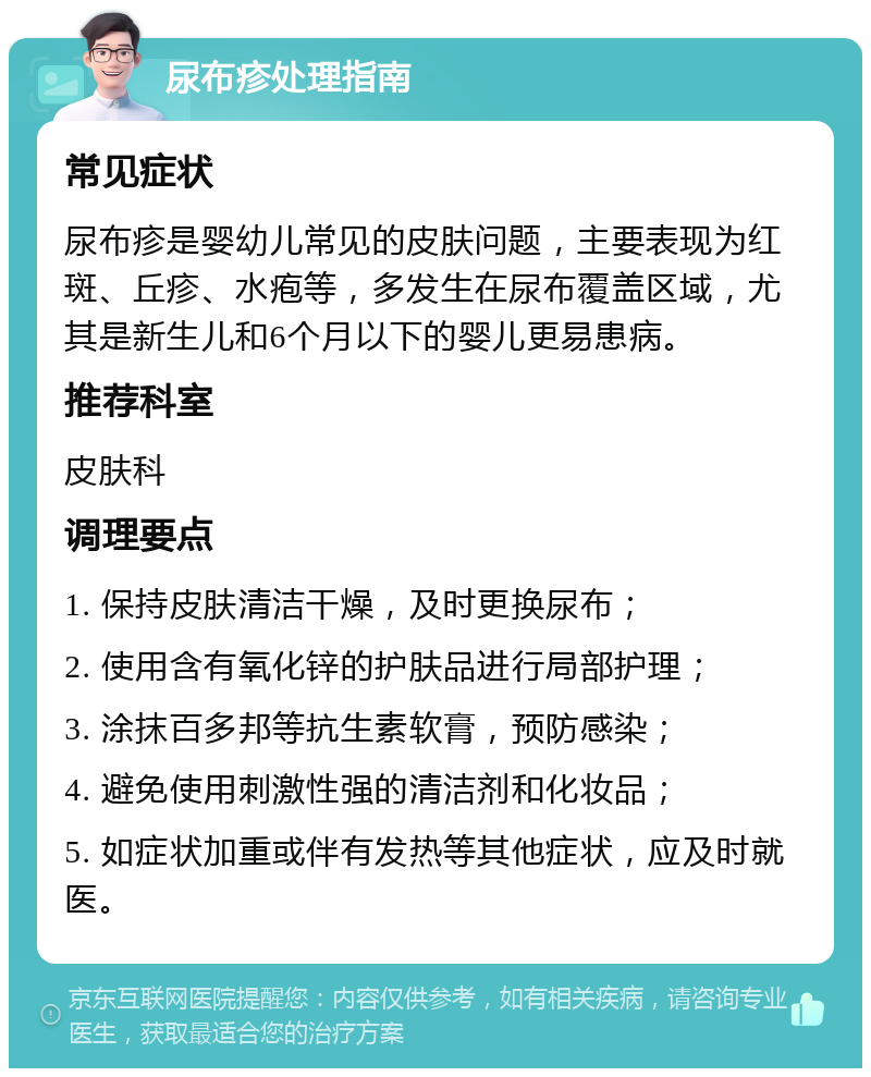 尿布疹处理指南 常见症状 尿布疹是婴幼儿常见的皮肤问题，主要表现为红斑、丘疹、水疱等，多发生在尿布覆盖区域，尤其是新生儿和6个月以下的婴儿更易患病。 推荐科室 皮肤科 调理要点 1. 保持皮肤清洁干燥，及时更换尿布； 2. 使用含有氧化锌的护肤品进行局部护理； 3. 涂抹百多邦等抗生素软膏，预防感染； 4. 避免使用刺激性强的清洁剂和化妆品； 5. 如症状加重或伴有发热等其他症状，应及时就医。