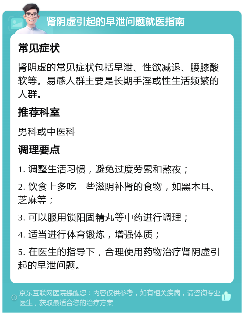 肾阴虚引起的早泄问题就医指南 常见症状 肾阴虚的常见症状包括早泄、性欲减退、腰膝酸软等。易感人群主要是长期手淫或性生活频繁的人群。 推荐科室 男科或中医科 调理要点 1. 调整生活习惯，避免过度劳累和熬夜； 2. 饮食上多吃一些滋阴补肾的食物，如黑木耳、芝麻等； 3. 可以服用锁阳固精丸等中药进行调理； 4. 适当进行体育锻炼，增强体质； 5. 在医生的指导下，合理使用药物治疗肾阴虚引起的早泄问题。