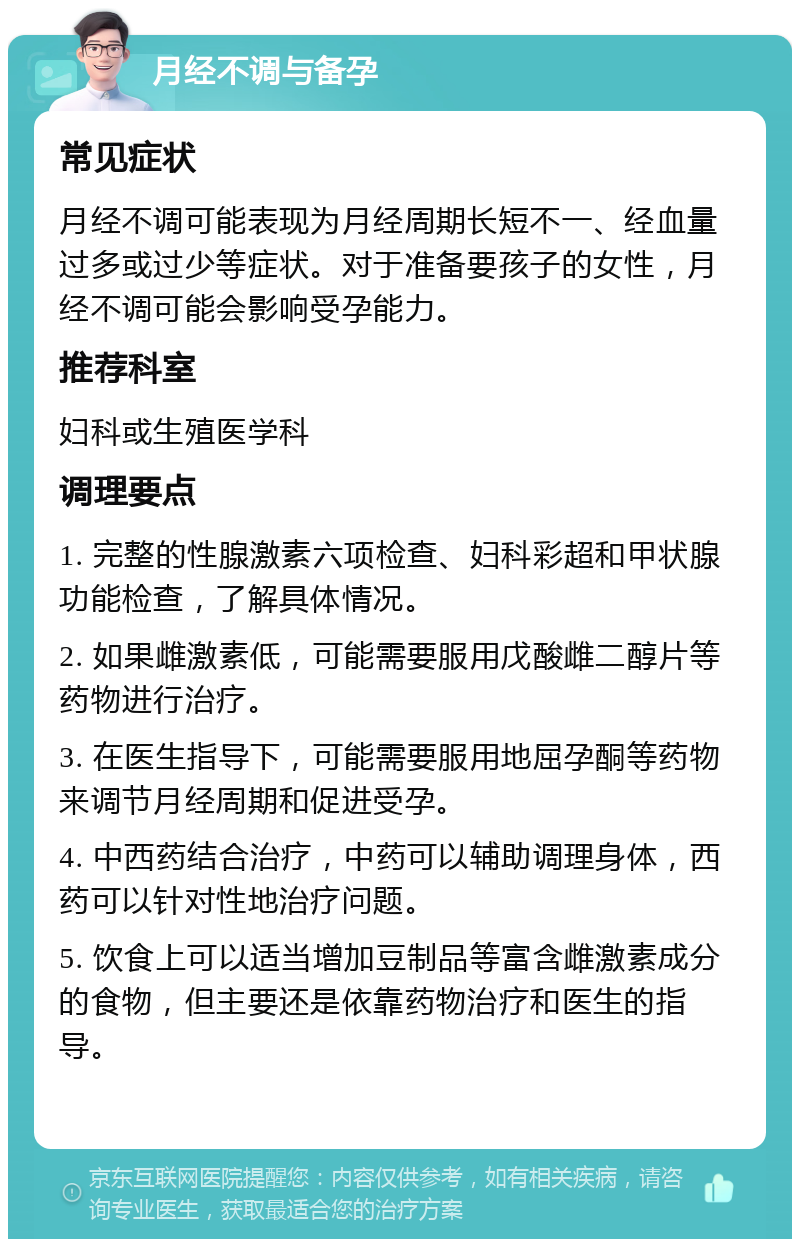 月经不调与备孕 常见症状 月经不调可能表现为月经周期长短不一、经血量过多或过少等症状。对于准备要孩子的女性，月经不调可能会影响受孕能力。 推荐科室 妇科或生殖医学科 调理要点 1. 完整的性腺激素六项检查、妇科彩超和甲状腺功能检查，了解具体情况。 2. 如果雌激素低，可能需要服用戊酸雌二醇片等药物进行治疗。 3. 在医生指导下，可能需要服用地屈孕酮等药物来调节月经周期和促进受孕。 4. 中西药结合治疗，中药可以辅助调理身体，西药可以针对性地治疗问题。 5. 饮食上可以适当增加豆制品等富含雌激素成分的食物，但主要还是依靠药物治疗和医生的指导。