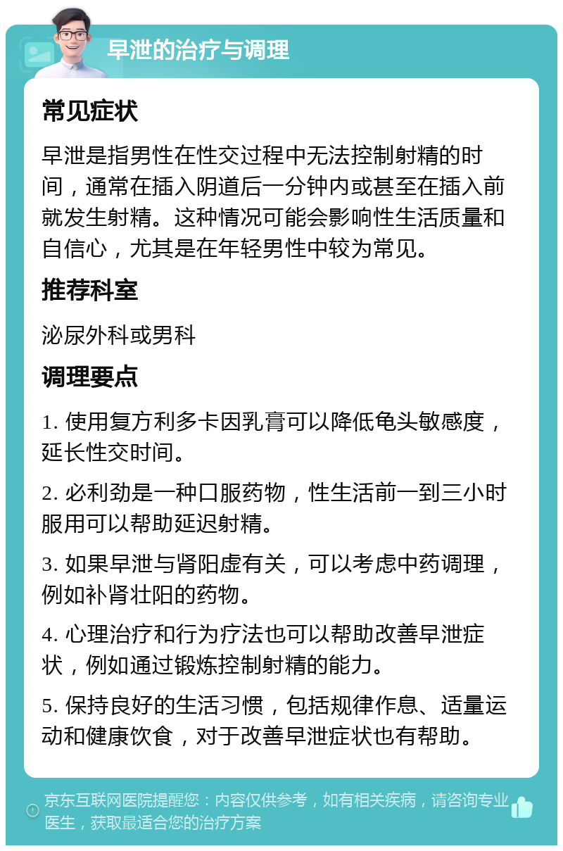 早泄的治疗与调理 常见症状 早泄是指男性在性交过程中无法控制射精的时间，通常在插入阴道后一分钟内或甚至在插入前就发生射精。这种情况可能会影响性生活质量和自信心，尤其是在年轻男性中较为常见。 推荐科室 泌尿外科或男科 调理要点 1. 使用复方利多卡因乳膏可以降低龟头敏感度，延长性交时间。 2. 必利劲是一种口服药物，性生活前一到三小时服用可以帮助延迟射精。 3. 如果早泄与肾阳虚有关，可以考虑中药调理，例如补肾壮阳的药物。 4. 心理治疗和行为疗法也可以帮助改善早泄症状，例如通过锻炼控制射精的能力。 5. 保持良好的生活习惯，包括规律作息、适量运动和健康饮食，对于改善早泄症状也有帮助。