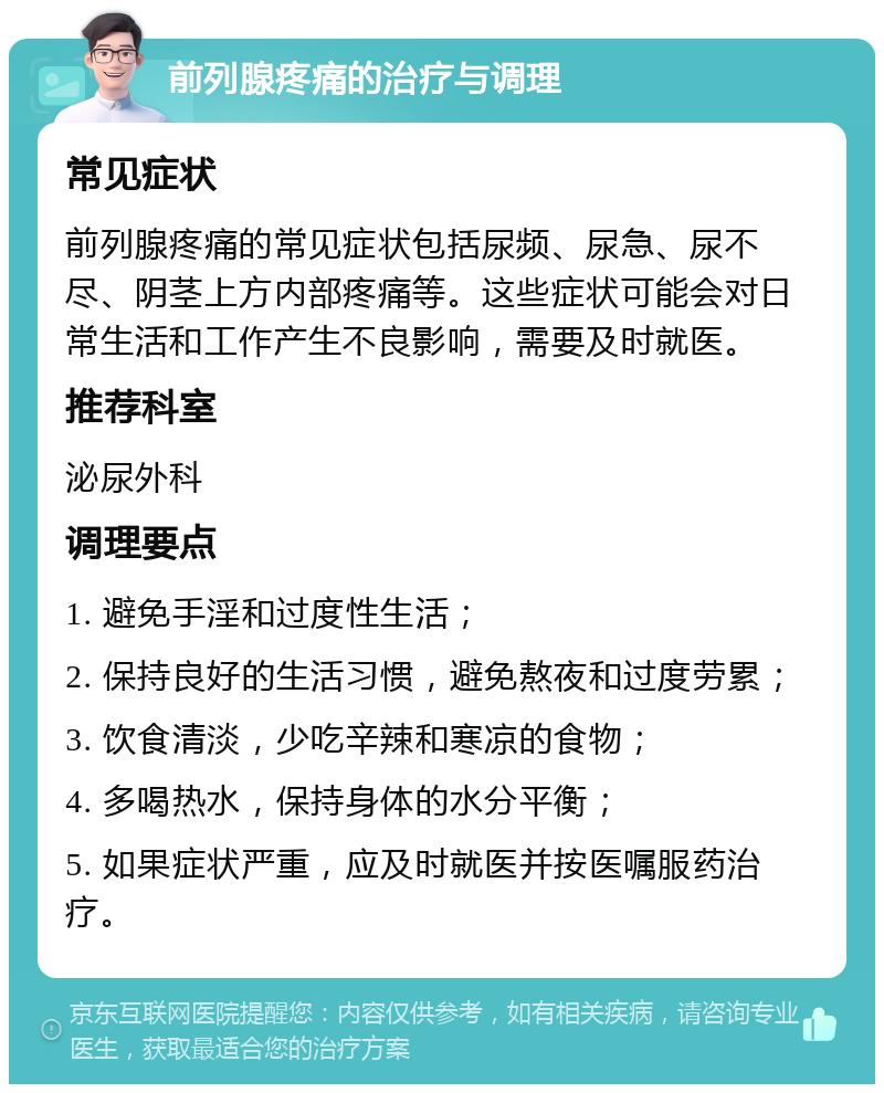 前列腺疼痛的治疗与调理 常见症状 前列腺疼痛的常见症状包括尿频、尿急、尿不尽、阴茎上方内部疼痛等。这些症状可能会对日常生活和工作产生不良影响，需要及时就医。 推荐科室 泌尿外科 调理要点 1. 避免手淫和过度性生活； 2. 保持良好的生活习惯，避免熬夜和过度劳累； 3. 饮食清淡，少吃辛辣和寒凉的食物； 4. 多喝热水，保持身体的水分平衡； 5. 如果症状严重，应及时就医并按医嘱服药治疗。