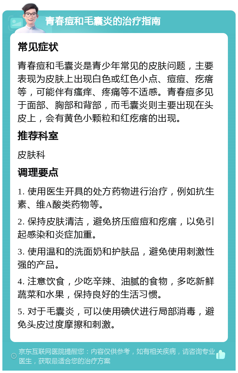 青春痘和毛囊炎的治疗指南 常见症状 青春痘和毛囊炎是青少年常见的皮肤问题，主要表现为皮肤上出现白色或红色小点、痘痘、疙瘩等，可能伴有瘙痒、疼痛等不适感。青春痘多见于面部、胸部和背部，而毛囊炎则主要出现在头皮上，会有黄色小颗粒和红疙瘩的出现。 推荐科室 皮肤科 调理要点 1. 使用医生开具的处方药物进行治疗，例如抗生素、维A酸类药物等。 2. 保持皮肤清洁，避免挤压痘痘和疙瘩，以免引起感染和炎症加重。 3. 使用温和的洗面奶和护肤品，避免使用刺激性强的产品。 4. 注意饮食，少吃辛辣、油腻的食物，多吃新鲜蔬菜和水果，保持良好的生活习惯。 5. 对于毛囊炎，可以使用碘伏进行局部消毒，避免头皮过度摩擦和刺激。