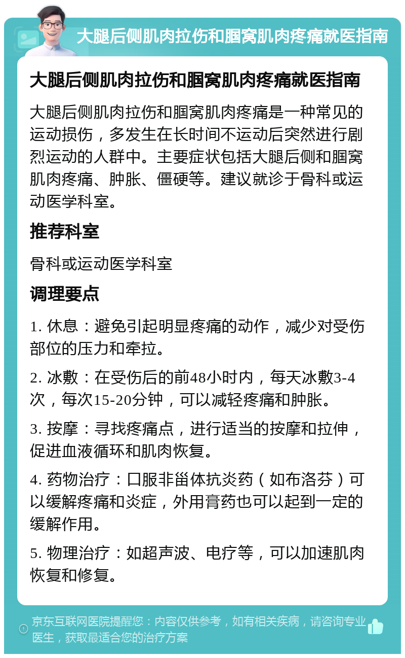 大腿后侧肌肉拉伤和腘窝肌肉疼痛就医指南 大腿后侧肌肉拉伤和腘窝肌肉疼痛就医指南 大腿后侧肌肉拉伤和腘窝肌肉疼痛是一种常见的运动损伤，多发生在长时间不运动后突然进行剧烈运动的人群中。主要症状包括大腿后侧和腘窝肌肉疼痛、肿胀、僵硬等。建议就诊于骨科或运动医学科室。 推荐科室 骨科或运动医学科室 调理要点 1. 休息：避免引起明显疼痛的动作，减少对受伤部位的压力和牵拉。 2. 冰敷：在受伤后的前48小时内，每天冰敷3-4次，每次15-20分钟，可以减轻疼痛和肿胀。 3. 按摩：寻找疼痛点，进行适当的按摩和拉伸，促进血液循环和肌肉恢复。 4. 药物治疗：口服非甾体抗炎药（如布洛芬）可以缓解疼痛和炎症，外用膏药也可以起到一定的缓解作用。 5. 物理治疗：如超声波、电疗等，可以加速肌肉恢复和修复。