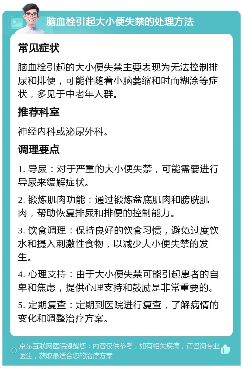 脑血栓引起大小便失禁的处理方法 常见症状 脑血栓引起的大小便失禁主要表现为无法控制排尿和排便，可能伴随着小脑萎缩和时而糊涂等症状，多见于中老年人群。 推荐科室 神经内科或泌尿外科。 调理要点 1. 导尿：对于严重的大小便失禁，可能需要进行导尿来缓解症状。 2. 锻炼肌肉功能：通过锻炼盆底肌肉和膀胱肌肉，帮助恢复排尿和排便的控制能力。 3. 饮食调理：保持良好的饮食习惯，避免过度饮水和摄入刺激性食物，以减少大小便失禁的发生。 4. 心理支持：由于大小便失禁可能引起患者的自卑和焦虑，提供心理支持和鼓励是非常重要的。 5. 定期复查：定期到医院进行复查，了解病情的变化和调整治疗方案。