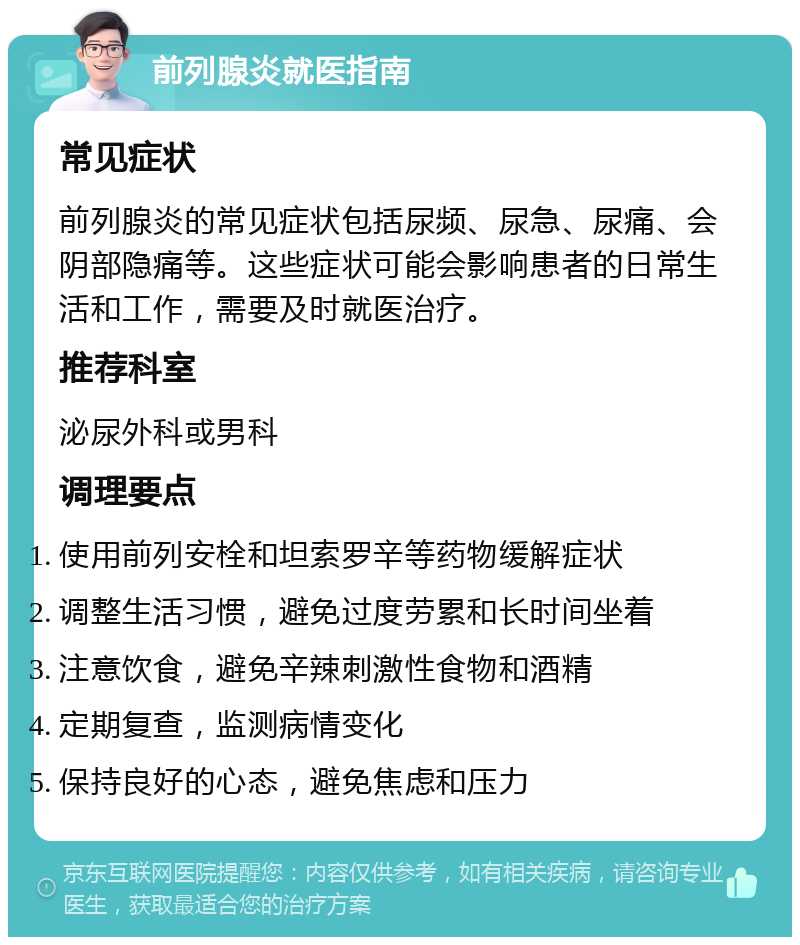 前列腺炎就医指南 常见症状 前列腺炎的常见症状包括尿频、尿急、尿痛、会阴部隐痛等。这些症状可能会影响患者的日常生活和工作，需要及时就医治疗。 推荐科室 泌尿外科或男科 调理要点 使用前列安栓和坦索罗辛等药物缓解症状 调整生活习惯，避免过度劳累和长时间坐着 注意饮食，避免辛辣刺激性食物和酒精 定期复查，监测病情变化 保持良好的心态，避免焦虑和压力