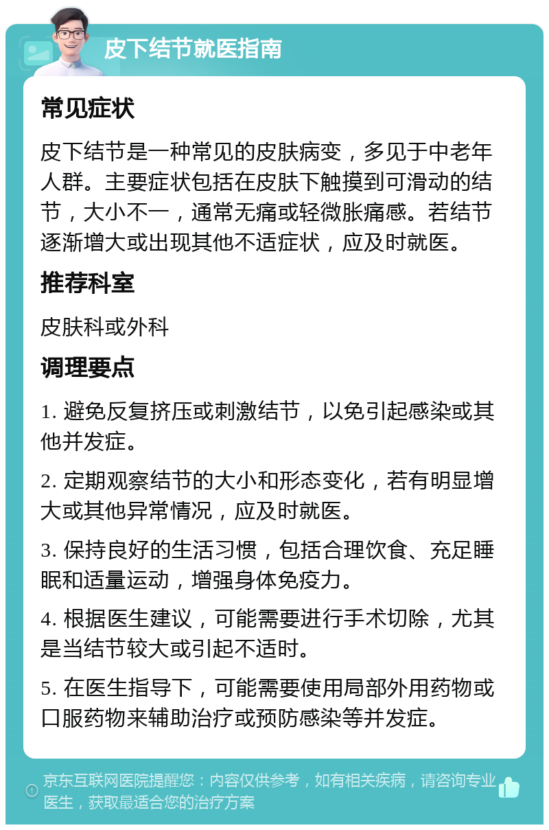 皮下结节就医指南 常见症状 皮下结节是一种常见的皮肤病变，多见于中老年人群。主要症状包括在皮肤下触摸到可滑动的结节，大小不一，通常无痛或轻微胀痛感。若结节逐渐增大或出现其他不适症状，应及时就医。 推荐科室 皮肤科或外科 调理要点 1. 避免反复挤压或刺激结节，以免引起感染或其他并发症。 2. 定期观察结节的大小和形态变化，若有明显增大或其他异常情况，应及时就医。 3. 保持良好的生活习惯，包括合理饮食、充足睡眠和适量运动，增强身体免疫力。 4. 根据医生建议，可能需要进行手术切除，尤其是当结节较大或引起不适时。 5. 在医生指导下，可能需要使用局部外用药物或口服药物来辅助治疗或预防感染等并发症。