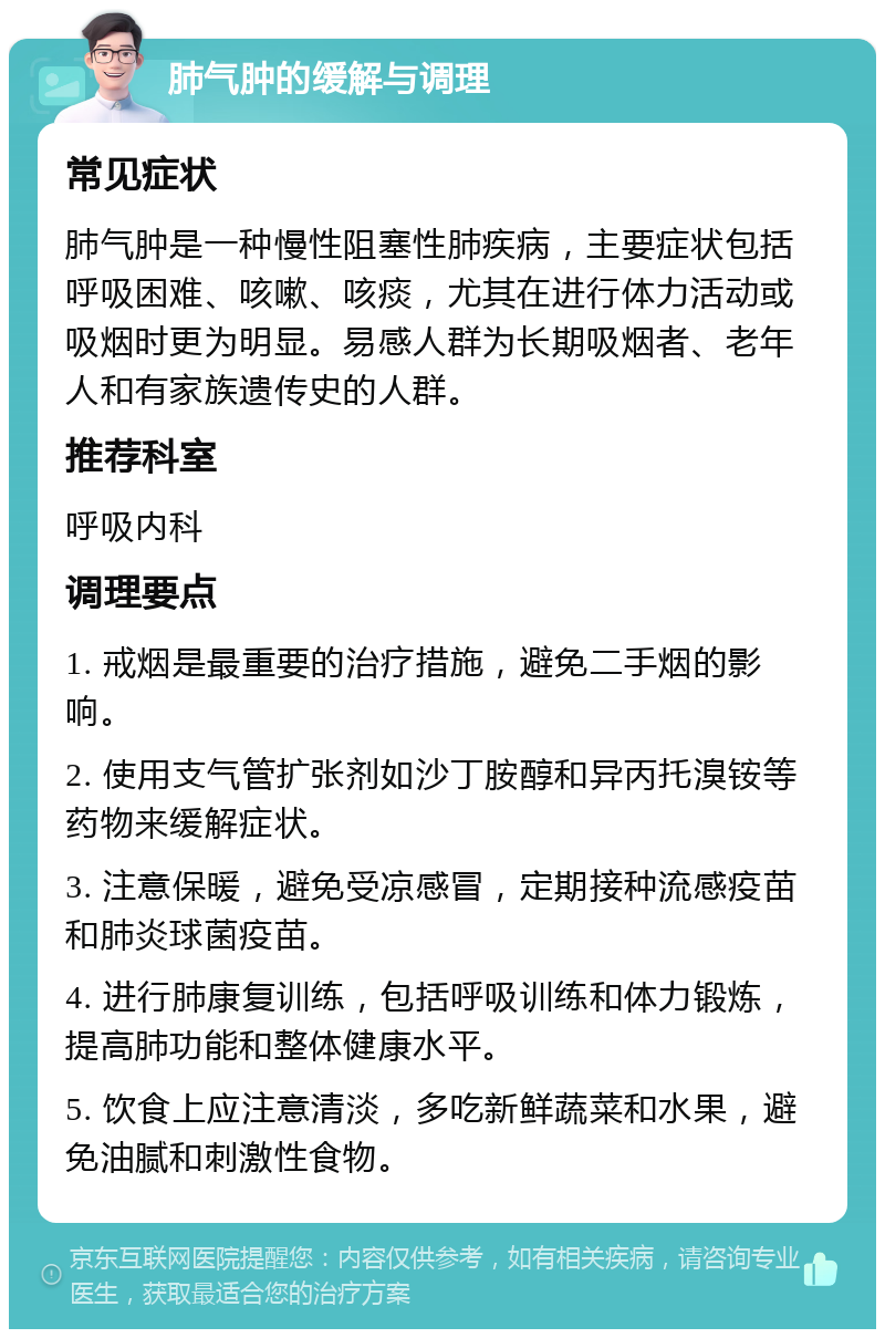 肺气肿的缓解与调理 常见症状 肺气肿是一种慢性阻塞性肺疾病，主要症状包括呼吸困难、咳嗽、咳痰，尤其在进行体力活动或吸烟时更为明显。易感人群为长期吸烟者、老年人和有家族遗传史的人群。 推荐科室 呼吸内科 调理要点 1. 戒烟是最重要的治疗措施，避免二手烟的影响。 2. 使用支气管扩张剂如沙丁胺醇和异丙托溴铵等药物来缓解症状。 3. 注意保暖，避免受凉感冒，定期接种流感疫苗和肺炎球菌疫苗。 4. 进行肺康复训练，包括呼吸训练和体力锻炼，提高肺功能和整体健康水平。 5. 饮食上应注意清淡，多吃新鲜蔬菜和水果，避免油腻和刺激性食物。